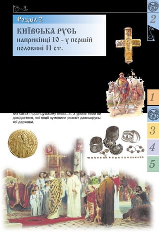 45
Київська держава за часів князя Володимира Великого
2Розділ 2
«Во­ло­ди­мир зем­лю зо­рав, Ярос­лав засіяв» – цим
об­раз­ним вис­ло­вом літо­пи­сець на­го­ло­шу­вав на
нас­туп­ності дер­жав­них за­ходів князів Во­ло­ди­ми­ра
Ве­ли­ко­го та Ярос­ла­ва Муд­ро­го. Ха­рак­те­­ри­зу­ю­чи ту
до­бу в історії Ки­ївсь­кої Русі, учені заз­на­ча­ють, що
тодішню дер­жа­ву бу­ло «опи­са­но араб­сь­­ки­ми істо­ри­
ка­ми, на­не­се­но на світові кар­ти пер­сидсь­ки­ми ге­о­
гра­фа­ми, зве­ли­че­но давнь­о­ру­сь­­ки­ми літо­пис­ця­ми,
за­сві­д­че­но ві­зан­тійсь­ки­ми вче­ни­ми і захід­но­євро­
пейсь­ки­ми хро­ніста­ми, оспіва­но в давнь­о­ру­сь­ких
би­ли­нах і дру­жин­них піснях, зга­да­но у скан­ди­на­в­сь­
ких са­гах і фран­цузь­ко­му епосі...». З уроків те­ми ви
до­ві­даєте­ся, які події зу­мо­ви­ли розквіт дав­нь­о­русь­
кої дер­жа­ви.
КИЇВСЬКА РУСЬ
наприкінці 10 - у першій
половині 11 ст.
1
3
4
5
 