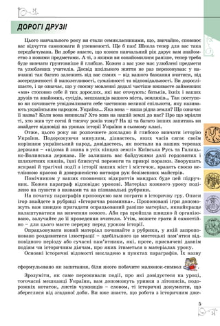 5
Дорогі друзі!
Цього навчального року ви стали семикласниками, що, звичайно, сповнює
вас відчуття самоповаги й упевненості. Ще б пак! Школа тепер для вас така
передбачувана. Ви добре знаєте, що кожен навчальний рік дарує вам знайом­
ство з новими предметами. А ті, з якими ви ознайомилися раніше, тепер треба
буде вивчати ґрунтовніше й глибше. Кожен з вас уже має улюблені предмети
та улюблених учителів. Досвід шкільного життя не раз переконував: у на­
вчанні так багато залежить від вас самих – від вашого бажання вчитися, від
зосередженості й наполегливості, сумлінності та відповідальності. Ви дорослі­
шаєте, і це означає, що у своєму мовленні дедалі частіше вживаєте займенник
«ми» стосовно себе й тих дорослих, які вас оточують: батьків, їхніх і ваших
друзів та знайомих, сусідів, мешканців вашого міста, земляків… Так поступо­
во ви починаєте усвідомлювати себе частиною великої спільноти, яку назива­
ють українським народом. Україна… Яка вона – наша рідна земля? Що означає
її назва? Коли вона виникла? Хто жив на нашій землі до нас? Про що мріяли
ті, хто жив тут сотні й тисячу років тому? На ці та багато інших запитань ви
знайдете відповіді на уроках історії України в сьомому класі.
Отже, цього року ви розпочнете докладно й глибоко вивчати історію
України. Подорожуючи минулим, дізнаєтесь, яких часів сягає своїм
корін­ням український народ, довідаєтесь, як постали на наших теренах
держави – «відома й знана в усіх кінцях землі» Київська Русь та Галиць­
ко-Волинська держава. Не залишать вас байдужими долі гордовитих і
шляхетних князів, їхні блискучі перемоги та прикрі поразки. Зворушать
яскраві й трагічні події з історії наших міст і містечок, вразять своєю не­
тлінною красою й довершеністю витвори рук безіменних майстрів.
Помічником у ваших сповнених відкриттів мандрах буде цей підруч­
ник. Кожен параграф відповідає урокові. Матеріал кожного уроку поді­
лено на пункти з назвами та на пізнавальні рубрики.
На початку параграфів пропонуємо вам пограти в історичну гру. Описи
ігор знайдете в рубриці «Історична розминка». Пропоновані ігри допомо­
жуть вам швидко пригадати опрацьований раніше матеріал, якнайкраще
налаштуватися на вивчення нового. Аби гра пройшла швидко й організо­
вано, залучайте до її проведення вчителя. Утім, можете грати й самостій­
но – для цього маєте перерву перед уроком історії.
Опрацьовувати новий матеріал починайте з рубрики, у якій запропо­
новано роздивитися ілюстрації – здебільшого це мистецькі пам’ятки від­
повідного періоду або сучасні пам’ятники, які, проте, присвячені давнім
подіям чи історичним діячам, про яких ітиметься в матеріалах уроку.
Основні історичні відомості викладено в пунктах параграфів. Їх назву
сформульовано як запитання, біля якого побачите малюнок-символ .
Зрозуміти, як саме переживали події, про які довідуєтеся на уроці,
тогочасні мешканці України, вам допоможуть уривки з літописів, подо­
рожніх нотаток, листів чужинців – словом, ті історичні документи, що
збереглися від згаданої доби. Ви вже знаєте, що робота з історичним дже­
 