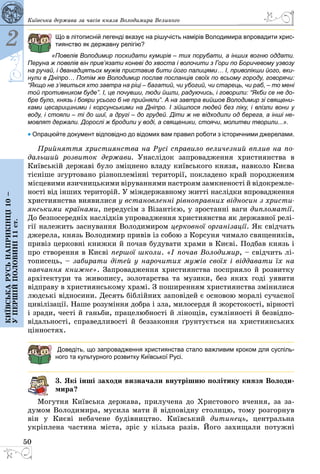 50
Київська держава за часів князя Володимира Великого
2
Київськарусьнаприкінці10–
упершійполовині11ст.
Що в літописній легенді вказує на рішучість намірів Володимира впровадити хрис-
тиянство як державну релігію?
«Повелів Володимир поскидати кумирів – тих порубати, а інших вогню оддати.
Перуна ж повелів він прив’язати коневі до хвоста і волочити з Гори по Боричевому узвозу
на ручай, і дванадцятьох мужів приставив бити його палицями… І, приволікши його, вки-
нули в Дніпро… Потім же Володимир послав посланців своїх по всьому городу, говорячи:
“Якщо не з’явиться хто завтра на ріці – багатий, чи убогий, чи старець, чи раб, – то мені
той противником буде”. І, це почувши, люди йшли, радуючись, і говорили: “Якби се не до-
бре було, князь і бояри усього б не прийняли”. А на завтра вийшов Володимир зі священи-
ками цесарициними і корсунськими на Дніпро. І зійшлося людей без ліку, і влізли вони у
воду, і стояли – ті до шиї, а другі – до грудей. Діти ж не відходили од берега, а інші не-
мовлят держали. Дорослі ж бродили у воді, а священики, стоячи, молитви творили...».
• Опрацюйте документ відповідно до відомих вам правил роботи з історичними джерелами.
Прийняття християнства на Русi справило величезний вплив на по-
дальший розвиток держави. Унаслідок запровадження християнства в
Київській державі було зміцнено владу київського князя, навколо Києва
тісніше згуртовано різноплемінні території, покладено край породженим
місцевими язичницькими віруваннями настроям замкненості й відокремле­
ності від інших територій. У міждержавному житті наслідки впровадження
християнства виявилися у встановленні рівноправних відносин з христи-
янськими країнами, передусім з Вiзантією, у зростанні ваги дипломатії.
До безпосередніх наслідків упровадження християнства як державної релі­
гії належить заснування Володимиром церковної організації. Як свідчать
джерела, князь Володимир привів із собою з Корсуня чимало священиків,
привіз церковні книжки й почав будувати храми в Києві. Подбав князь і
про створення в Києві першої школи. «І почав Володимир, – свідчить лі­
тописець, – забирати дітей у нарочитих мужів своїх і віддавати їх на
навчання книжне». Запровадження християнства посприяло й розвитку
архітектури та живопису, золотарства та музики, без яких годі уявити
відправу в християнському храмі. З поширенням християнства змінилися
людські відносини. Десять біблійних заповідей є основою моралі сучасної
цивілізації. Наше розуміння добра і зла, милосердя й жорстокості, вір­ності
і зради, честі й ганьби, працелюбності й лінощів, сумлінності й безвідпо­
відальності, справедливості й беззаконня ґрунтується на християнських
цінностях.
Доведіть, що запровадження християнства стало важливим кроком для суспіль-
ного та культурного розвитку Київської Русі.
3. Які інші заходи визначали внутрішню політику князя Володи-
мира?
Могутня Київська держава, прилучена до Христового вчення, за за­
думом Володимира, мусила мати й відповідну столицю, тому розгорнув
він у Києві небачене будівництво. Київський дитинець, центральна
укріплена частина міста, зріс у кілька разів. Його захищали потужні
 