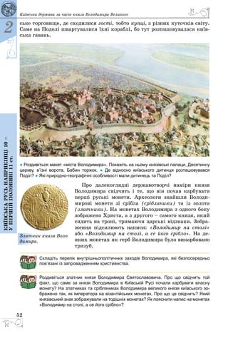 52
Київська держава за часів князя Володимира Великого
2
Київськарусьнаприкінці10–
упершійполовині11ст.
ське торговище, де сходилися гості, тобто купці, з різних куточків світу.
Саме на Подолі швартувалися їхні кораблі, бо тут розташовувалася київ­
ська гавань.
● Роздивіться макет «міста Володимира». Покажіть на ньому князівські палаци, Десятинну
церкву, в’їзні ворота, Бабин торжок. ● Де відносно київського дитинця розташовувався
Поділ? ● Які природно-географічні особливості мали дитинець та Поділ?
Про далекоглядні державотворчі наміри князя
Володимира свідчить і те, що він почав карбувати
перші руські монети. Археологи знайшли Володи­
мирові монети зі срібла (срібляники) та із золота
(златники). На монетах Володимира з одного боку
зображено Христа, а з другого – самого князя, який
сидить на троні, тримаючи царські відзнаки. Зобра­
ження підсилюють написи: «Володимир на столі»
або «Володимир на столі, а се його срібло». На де­
яких монетах як герб Володимира було викарбовано
тризуб.
Складіть перелік внутрішньополітичних заходів Володимира, які безпосередньо
пов’язані із запровадженням християнства.
Роздивіться златник князя Володимира Святославовича. Про що свідчить той
факт, що саме за князя Володимира в Київській Русі почали карбувати власну
монету? На златниках та срібляниках Володимира великого князя київського зо-
бражено так, як імператора на візантійських монетах. Про що це свідчить? Який
князівський знак зображували на тодішніх монетах? Як пояснити напис на монетах
«Володимир на столі, а се його срібло»?
Златник князя Воло­
димира.
 