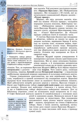 58
2
Київськарусьнаприкінці10–
упершійполовині11ст.
Київська держава за правління Ярослава Мудрого
ких законів. Той документ дослідники назива­
ють «Правдою Ярослава», або «Найдав­­нішою
правдою». Він складався з 18 статей, які за­
початкували славнозвісний збірник законів –
«Руську правду».
Збірник, або звід, руських законів, відо­
мий під назвою «Руська правда», складався
впродовж кількох поколінь. Найстарішу час­
тину  – «Найдавнішу правду»  – створено за
часів Ярослава Мудрого; окрему частину ста­
новлять статті, укладені Ярославовими сина­
ми,  – «Статут Ярославичів». До «Руської
правди» увійшли статті й пізніших часів.
У статтях Ярослава йшлося про покарання
за вбивство, побиття до синців чи крові, за
завдане каліцтво, виривання бороди й вусів,
їзду на чужому коні, псування майна, пере­
ховування чужого холопа тощо. Покарання
передбачало здебільшого грошові виплати,
хоч іще зберігалося право родичів на кровну
помсту. З-поміж мір покарання не було й
смертної кари.
Ярослав Мудрий сприяв утвердженню й
поширенню в руських землях християнського
віровчення. Він не лише опікувався будівни­
цтвом церков, а й підтримував авторитетом
князівської влади ще не міцну церковну орга­
нізацію. Так, за сприяння Ярослава Мудрого 1051 р. було обрано першого
митрополита з русичів – ним став Іларіон. Того самого року, сповіщав
літописець, чернець Антоній заклав Печерський монастир – у недалекому
майбутньому провідний осередок церковного й культурно-освітнього життя.
Справа утвердження християнства, що нею переймався князь Яро­
слав, перебувала в прямій залежності від поширення освіти. Церковні
відправи були можливими лише за наявності богослужбових книжок.
Щоб забезпечити потребу руських церков у книгах, Ярослав створив у
Києві при Софійському соборі скрипторій-майстерню для переписуван­
ня книжок. Згодом такі майстерні з’явилися і в інших містах Русі.
А  ще в Софійському соборі зберігалися найцінніші книжки. Хоч ту
біблі­отеку втрачено, учені не полишають надії натрапити на її слід.
У Софії Київській навчали грамоти й ознайомлювали з основами наук
дітей із заможних родин. Виникали школи й при
інших церквах та монастирях. Про поширення
письменності серед різних верств свідчать гра­
фіті – написи, продряпані на стінах Софійського
собору. Один з таких записів, приміром, засвід­
чив точну дату смерті князя Ярослава Мудрого –
так хтось із киян висловив свій жаль з приводу
сумної події.
Графіті  – написи та
малюнки, видряпані на
стінах та архітектурних
деталях давніх буді-
вель, посудинах та ін-
ших предметах.
Ярослав Мудрий. Реконст­
рукція С. Висоцького фрески
Софійського собору.
• Поміркуйте, навіщо давньо-
руські майстри намалювали ве-
ликого князя київського на сті-
нах храму з макетом-моделлю
Софійського собору на руках?
 