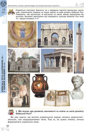 62
2
Київськарусьнаприкінці10–
упершійполовині11ст.
Писемність, освіта, архітектура та монументальний живопис...
Роздивіться ілюстрації. Визначте, які з наведених пам’яток архітектури, мисте-
цтва, книгописання створено на наших землях за доби розквіту Київської Русі.
Поміркуйте, чим архітектура та мистецтво на наших землях відрізнялися від
антич­них. Висловте припущення про своєрідність культури Київської Русі кінця
10 – першої половини 11 ст.
1. Що відомо про розвиток писемності та освіти за часів розквіту
Київської Русі?
Ви вже знаєте, що витоки українського народу сягають давньо­сло­в’­
янських, іще переддержавних часів. Тоді ж, на думку вчених, почала
формуватися українська мова.
 