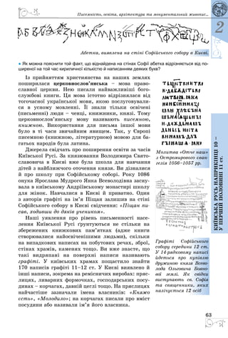 63
2
Київськарусьнаприкінці10–
упершійполовині11ст.
Писемність, освіта, архітектура та монументальний живопис...
Абетка, виявлена на стіні Софійського собору в Києві.
● Як можна пояснити той факт, що віднайдена на стінах Софії абетка відрізняється від по-
ширеної на той час кириличної кількістю й написанням деяких букв?
Iз прийняттям християнства на наших землях
поширилася церков­но­слов’янська  – мова право­
слав­ної церкви. Нею писали найважливіші бого­
службові книги. Ця мова істотно відрізнялася від
тогочасної української мови, якою послуговували­
ся в усному мовленні. Її знали тільки освічені
(письменні) люди – ченці, книжники, князі. Тому
цер­ков­нослов’­ян­­ську мову називають писемною,
книжною. Вико­ри­стання для письма іншої мови
було в ті часи звичайним явищем. Так, у Європі
писемною (книжною, літературною) мовою для ба­
гатьох народів була латина.
Джерела свідчать про поширення освіти за часів
Київської Русі. За князювання Володимира Свято­
славовича в Києві вже була школа для навчання
дітей з найближчого оточення князя. Ви дізналися
й про школу при Софійському соборі. Року 1086
онука Ярослава Мудрого Янка Всеволодівна засну­
вала в київському Андріївському монастирі школу
для жінок. Навчалися в Києві й приватно. Один
з авторів графіті на ім’я Піщан залишив на стіні
Софійського собору в Києві свідчення: «Піщан пи-
сав, ходивши до дяків учеником».
Наші уявлення про рівень письменності насе­
лення Київської Русі ґрунтуються не стільки на
збережених книжкових пам’ятках (адже книги
створювалися найосвіченішими людьми), скільки
на випадкових написах на побутових речах, зброї,
стінах храмів, каменях тощо. Ви вже знаєте, що
такі видряпані на поверхні написи називають
графіті. У київських храмах пощастило знайти
170 написів графіті 11–12 ст. У Києві виявлено й
інші написи, зокрема на ремісничих виробах: пряс­
лицях, ливарних формочках, господарських посу­
динах – корчагах, давній цеглі тощо. На пряслицях
найчастіше зазначали імена власників: «Княжо
єсть», «Молодило»; на корчагах писали про вміст
посудини або називали ім’я його власника.
Молитва «Отче наш»
з Остромирового єван-
гелія 1056–1057 рр.
Графіті Софійського
собору середини 12 ст.
У 14-рядковому написі
йдеться про купівлю
дружиною князя Всево-
лода Ольговича Бояно-
вої землі. Як свідки
виступають св. Софія
та священники, яких
налічується 12 осіб
 