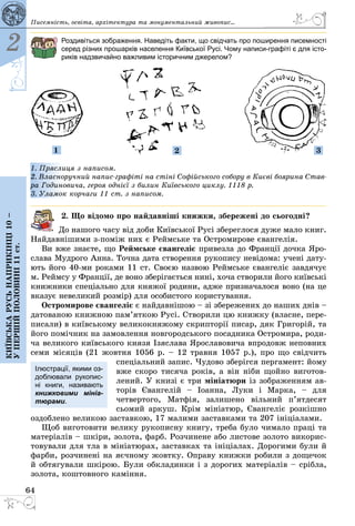 64
2
Київськарусьнаприкінці10–
упершійполовині11ст.
Роздивіться зображення. Наведіть факти, що свідчать про поширення писемності
серед різних прошарків населення Київської Русі. Чому написи-графіті є для істо-
риків надзвичайно важливим історичним джерелом?
1 2 3
1. Пряслиця з написом.
2. Власноручний напис-графіті на стіні Софійського собору в Києві боярина Став-
ра Годиновича, героя однієї з билин Київського циклу. 1118 р.
3. Уламок корчаги 11 ст. з написом.
2. Що відомо про найдавніші книжки, збережені до сьогодні?
До нашого часу від доби Київської Русі збереглося дуже мало книг.
Найдавнішими з-поміж них є Реймське та Остромирове євангелія.
Ви вже знаєте, що Реймське євангеліє привезла до Франції дочка Яро­
слава Мудрого Анна. Точна дата створення рукопису невідома: учені дату­
ють його 40-ми роками 11 ст. Своєю назвою Реймське євангеліє завдячує
м. Реймсу у Франції, де воно зберігається нині, хоча створили його київські
книжники спеціально для княжої родини, адже призначалося воно (на це
вказує невеликий розмір) для особистого користування.
Остромирове євангеліє є найдавнішою – зі збережених до наших днів –
датованою книжною пам’яткою Русі. Створили цю книжку (власне, пере­
писали) в київському великокняжому скрипторії писар, дяк Григорій, та
його помічник на замовлення новгородського посадника Остромира, роди­
ча великого київського князя Ізяслава Ярославовича впродовж неповних
семи місяців (21 жовтня 1056 р. – 12 травня 1057 р.), про що свідчить
спеціальний запис. Чудово зберігся пергамент: йому
вже скоро тисяча років, а він ніби щойно виготов­
лений. У книзі є три мініатюри із зображенням ав­
торів Євангелій  – ­Іоанна, Луки і Марка,  – для
четвертого, Матфія, залишено вільний п’ятдесят
сьомий аркуш. Крім мініатюр, Євангеліє розкішно
оздоблено великою заставкою, 17 малими заставками та 207 ініціалами.
Щоб виготовити велику рукописну книгу, треба було чимало праці та
матеріалів – шкіри, золота, фарб. Розчинене або листове золото викорис­
товували для тла в мініатюрах, заставках та ініціалах. Дорогими були й
фарби, розчинені на яєчному жовтку. Оправу книжки робили з дощечок
й обтягували шкірою. Були обкладинки і з дорогих мате­ріалів – сріб­ла,
золота, коштовного каміння.
Ілюстрації, якими оз­
доб­лювали рукопис-
ні книги, називають
книж­ковими мініа-
тюрами.
Писемність, освіта, архітектура та монументальний живопис...
 