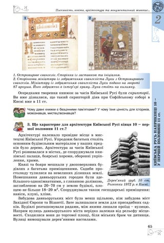65
2
Київськарусьнаприкінці10–
упершійполовині11ст.
Осередками творення книжок за часів Київської Русі були скрипторії.
Ви вже дізналися, що такий скрипторій діяв при Софійському соборі в
Києві вже в 11 ст.
Чому давні книжки є безцінними пам’ятками? У чому їхня цінність для істориків,
мовознавців, мистецтвознавців?
3. Що характерне для архітектури Київської Русі кінця 10 – пер-
шої половини 11 ст.?
Архітектурі належало провідне місце в мис­
тецт­ві Київської Русі. Упродовж багатьох століть
основним будівельним матеріалом у наших пред­
ків було дерево. Архітектура за часів Київської
Русі розвивалася в містах, де споруджували кня­
зів­ські палаци, боярські хороми, оборонні укріп­
лення, храми.
Князі та бояри мешкали у двоповерхових бу­
дівлях з багатьма приміщеннями. Садиби про­
столюду тулилися на невеликих ділянках землі.
Помешкання давньоруських городян були зде­
більшого однокімнатними, з глиняною долівкою,
заглибленою на 20–70 см у землю будівлі, пло­
щею не більше 18–20 м2. Споруджували також господарські приміщення:
навіси, клуні, хліви.
Забудова давньоруських міст була менш щільною, ніж забудова міст
Західної Європи та Візантії. Зате залишалася земля для присадибних сад­
ків. Будівлі розташовували рядами, між якими лишали проїзд – вулицю.
Напрям вулиць давньоруського міста нерідко залежав від рельєфу місце­
вості. Сходилися вони до торгової площі, біля міських брам чи дитинця.
Вулиці вимощували дерев’яними настилами.
Дерев’яний зруб. 10 ст.
Розкопки 1972 р. в Києві.
1. Остромирове євангеліє. Сторінка із заставкою та ініціалом.
2. Сторінкова мініатюра із зображенням євангеліста Луки з Остромирового
євангелія. Мініатюру із зображенням євангеліста Луки подано на звороті
87 аркуша. Його зображено в інтер’єрі храму. Лука стоїть на килимку.
1 2
Писемність, освіта, архітектура та монументальний живопис...
 
