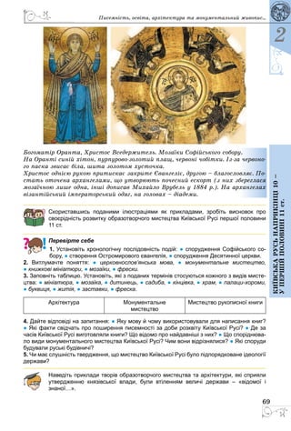 69
2
Київськарусьнаприкінці10–
упершійполовині11ст.
Богоматір Оранта, Христос Вседержитель. Мозаїки Софійського собору.
На Оранті синій хітон, пурпурово-золотий плащ, червоні чобітки. Із-за червоно-
го паска звисає біла, шита золотом хусточка.
Христос однією рукою притискає закрите Євангеліє, другою – благословляє. По-
стать оточена архангелами, що утворюють почесний ескорт (з них збереглася
мозаїчною лише одна, інші дописав Михайло Врубель у 1884 р.). На архангелах
візантійський імператорський одяг, на головах – діадеми.
Скориставшись поданими ілюстраціями як прикладами, зробіть висновок про
­своєрідність розвитку образотворчого мистецтва Київської Русі першої половини
11 ст.
Перевірте себе
1. Установіть хронологічну послідовність подій: ● спорудження Софійського со-
бору, ● створення Остромирового євангелія, ● спорудження Десятинної церкви.
2. Витлумачте поняття: ●  церковнослов’янська мова, ●  монументальне мистецтво,
● книжкові мініатюри, ● мозаїки, ● фрески.
3. Заповніть таблицю. Установіть, які з поданих термінів стосуються кожного з видів мисте-
цтва: ● мініатюра, ● мозаїка, ● дитинець, ● садиба, ● кінцівка, ● храм, ● палаци-хороми,
● буквиця, ● житія, ● заставки, ● фреска.
Архітектура Монументальне
мистецтво
Мистецтво рукописної книги
4. Дайте відповіді на запитання: ● Яку мову й чому використовували для написання книг?
● Які факти свідчать про поширення писемності за доби розквіту Київської Русі? ● Де за
часів Київської Русі виготовляли книги? Що відомо про найдавніші з них? ● Що споріднюва-
ло види монументального мистецтва Київської Русі? Чим вони відрізнялися? ● Які споруди
будували руські будівничі?
5. Чи має слушність твердження, що мистецтво Київської Русі було підпорядковане ідеології
держави?
Наведіть приклади творів образотворчого мистецтва та архітектури, які сприяли
утвердженню князівської влади, були втіленням величі держави  – «відомої і
­знаної…».
Писемність, освіта, архітектура та монументальний живопис...
 