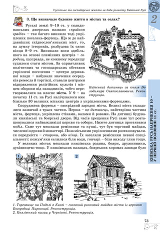 73
2
Київськарусьнаприкінці10–
упершійполовині11ст.
Суспільне та господарське життя за доби розквіту Київської Русі
3. Що визначало буденне життя в містах та селах?
Руські землі 9–10 ст. у сканди­
навських джерелах названо «країною
градів» – так багато виникло тоді укрі­
плених поселень-фортець. Що ж до най­
давніших східнослов’янських міст, то,
на думку істориків, розбудова їх сягає
кінця 8–9 ст. Виникали вони здебіль­
шого на основі племінних центрів – го-
родищ, щоправда, не кожному городищу
судилося стати містом. За сприятливих
політичних та господарських обставин
укріплені поселення  – центри держав­
ної влади – набували значення осеред­
ків ремесла й торгівлі, ставали центрами
відправлення релігійних культів і міс­
цем оборони від нападників, тобто пере­
творювалися на власне міста. У 9 – на
початку 11 ст. на Русі налічувалося вже
близько 30 великих міських центрів з укріпленнями-фортецями.
Споруджена фортеця – своєрідний зародок міста. Великі міста склада­
лися зазвичай з трьох частин. Перша – це дитинець, найстаріша частина
міста, фортеця, укріплена стінами, валами й ровами. На дитинці будува­
ли князівські та боярські двори. Від часів хрещення Русі саме тут розта­
шовувалися найважливіші церкви та собори. Нижче дитинця простягався
поділ. Саме тут меш­кали ремісники та купці, тут був торговий майдан,
численні церкви й монастирі. Поза міськими укріпленнями розташовували­
ся передмістя – сторони, або кінці. Їх заселяли ремісники певної спеці­
альності: кожум’яки селилися біля води, гончарі – біля виходу глин тощо.
У великих містах мешкали князівська родина, бояри, дружинники,
духівництво тощо. У князівських палацах, боярських хоромах завжди було
1. Торговище на Подолі в Києві – головний ринковий майдан міста із церквою
Богородиці Пирогощої. Реконструкція.
2. Князівський палац у Чернігові. Реконструкція.
1 2
Київський дитинець за князя Во-
лодимира Святославовича. Рекон-
струкція.
 