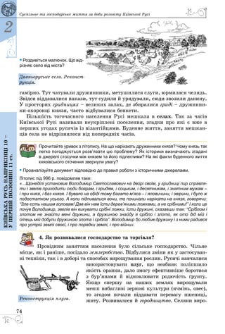 74
2
Київськарусьнаприкінці10–
упершійполовині11ст.
Суспільне та господарське життя за доби розквіту Київської Русі
гамірно. Тут чатували дружинники, метушилися слуги, юрмилася челядь.
Звідси віддавалися накази, тут судили й урядували, сюди звозили данину.
У просторих гридницях – великих залах, де збиралися гриді – дружинни­
ки-охоронці князя, часто відбувалися бенкети.
Більшість тогочасного населення Русі мешкала в селах. Так за часів
Київської Русі називали неукріплені поселення, згадки про які є вже в
перших угодах русичів із візантійцями. Буденне життя, заняття мешкан­
ців села не відрізнялося від попередніх часів.
Прочитайте уривок з літопису. На що нарікають дружинники князя? Чому князь так
легко погоджується розв’язати цю проблему? Як історики визначають згадані
в джерелі стосунки між князем та його підлеглими? На які факти буденного життя
князівського оточення звернули увагу?
• Проаналізуйте документ відповідно до правил роботи з історичними джерелами.
Літопис під 996 р. повідомляв таке:
«...Щонеділі установив Володимир Святославович на дворі своїм, у гридниці пир справля-
ти і звелів приходити сюди боярам, і гридям, і соцьким, і десятникам, і знатним мужам –
і при князі, і без князя. І бувало на обіді тому багато м’яса – і яловичини, і звірини, і було ж
подостатком усього. А коли підпивалися вони, то починали нарікати на князя, говорячи:
“Зле єсть нашим головам! Дав він нам їсти дерев’яними ложками, а не срібними!” І коли це
почув Володимир, звелів він викувати срібні ложки, їсти дружині, сказавши так: “Сріблом і
злотом не знайти мені дружини, а дружиною знайду я срібло і злото, як ото дід мій і
отець мій добули дружиною злота і срібла”. Володимир бо любив дружину і з ними радився
про устрій землі своєї, і про порядки землі, і про війни».
4. Як розвивалися господарство та торгівля?
Провідним заняттям населення було сільське господарство. Чільне
місце, як і раніше, посідало землеробство. Відбулися зміни як у застосуван­
ні техніки, так і в доборі та способах вирощування рослин. Русичі навчилися
використовувати плуг, що неабияк поліпшило
якість оранки, дало змогу ефективніше боротися
з бур’янами й відновлювати родючість ґрунту.
Якщо спершу на наших землях вирощували
менш вибагливі зернові культури (ячмінь, овес),
то згодом почали віддавати перевагу пшениці,
житу. Розвивалося й город­ництво. Селяни виро­Реконструкція плуга.
Давньоруське село. Реконст­
рукція.
• Роздивіться малюнок. Що від-
різняє село від міста?
 
