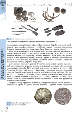 76
2
Київськарусьнаприкінці10–
упершійполовині11ст.
Суспільне та господарське життя за доби розквіту Київської Русі
лося кування та карбування міді, срібла й золота. Вироби золотарів оздоб­
лювали інкрустацією золотом і сріблом, черню, сканню, позолотою.
З-поміж прикрас найпопулярнішими були браслети, колти, персні.
Поважною справою було й гончарство. Місцеві гончарі виробляли з
кераміки безліч речей, у тому числі дитячі іграшки. А від 10–11 ст. на­
вчилися виготовляти кераміку, вкриту поливою. Крім названих, розви­
валися й інші ремесла: обробка кістки, дерева й каменю, виготовлення
цегли й вапна, ткацтво, кравецтво (пошиття одягу), шевство (шиття та
лагодження взуття), обробка шкур тощо.
Активнішою ставала торгівля. Розвиток зовнішньої торгівлі зумовле­
ний розташуванням руських земель на перетині важливих міжнародних
торговельних шляхів. Це і відомий вам шлях «із варягів у греки», або
Грецький. Сухопутний шлях  – Залозний  – пролягав через приазовські
степи до Каспійського моря й далі до країн Закавказзя та Сходу. На по­
чатку 11 ст. виник суходільний шлях з Києва до верхньодунайських міст,
який ­пролягав землями Південної Русі, Польщі, Моравії, Богемії. Про­
тягом 12–13 ст. налагодилися жваві торговельні зв’язки між руськими
землями-князівствами.
Спершу в обігу в руських землях були карбовані гроші інших держав –
здебільшого арабські срібні монети дирхеми. Перший почав карбувати
Срібляник Володимира Велико-
го та арабський дирхем.
Вироби давньоруських ремісників.
• Яке призначення зображених виробів? Зразками яких ремесел вони є?
 