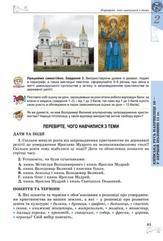 81
2
Київськарусьнаприкінці10–
упершійполовині11ст.
Перевірте, чого навчилися з теми
  
Працюймо самостійно. Завдання 3. Використовуючи уривки із джерел, подані
в параграфі, а також мистецькі пам’ятки, сформулюйте 5–6 речень про зміни в
житті дав­ньоруського суспільства у зв’язку із запровадженням християнства як
державної релігії.
Поставте собі оцінку за урок, зарахувавши за різні етапи роботи відповідні бали: за
кожне із завдань (завдання 1–3) – від 1 до 3 балів; так само від 1 до 3 балів оцініть
свою участь в обговоренні в парах (максимальна оцінка за урок – 12 балів).
Як ви думаєте, чи мав Володимир Великий альтернативу запровадженню христи-
янства? Навіщо літописець у своїй відповіді використав мотив «вибору віри»?
ПЕРЕВІРТЕ, ЧОГО НАВЧИЛИСЯ З ТЕМИ
ДА­ТИ ТА ПОДІЇ
1. Скіль­ки ми­ну­ло років від зап­ро­вад­жен­ня хрис­ти­я­н­ства як дер­жав­ної
релігії до ут­ве­рд­жен­ня Ярос­ла­ва Муд­ро­го на ве­ли­кок­нязівсь­ко­му столі?
Скіль­ки років то­му відбу­ли­ся ці події? Да­ти та об­чис­лен­ня поз­нач­те на
стрічці ча­су.
2. Уста­новіть, чи бу­ли су­час­ни­ка­ми:
А. князь Мстис­лав Во­ло­ди­ми­ро­вич і князь Ярос­лав Муд­рий.
Б. князь Во­ло­ди­мир Ве­ли­кий і кня­ги­ня Оль­га.
В. князь Ас­кольд і князь Во­ло­ди­мир Ве­ли­кий.
Г. князь Олег і князь Ярос­лав Муд­рий.
Д. князь Ярос­лав Муд­рий і князь Свя­то­полк Ока­ян­ний.
ПО­НЯТ­ТЯ ТА ТЕРМІНИ
3. Які по­нят­тя та терміни є обов’яз­ко­ви­ми в роз­повіді про ут­ве­рд­жен­
ня хрис­ти­я­н­ства на на­ших зем­лях, а які – у роз­повіді про роз­ви­ток
освіти та куль­ту­ри: • би­ли­ни, • бук­ви­ця, • графіті, • ди­ти­нець, • єпис­коп,
• іко­на, • книж­кові мініатю­ри, • мит­ро­по­лит, • мо­заїка, • мо­нас­тир,
• па­ла­цихо­ро­ми, • про­повіді, • свя­ще­ник, • со­бор, • фрес­ка, • церк­ва,
• чер­нець? Свій вибір по­ясніть.
 