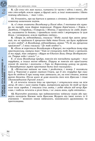 84
2
Київськарусьнаприкінці10–
упершійполовині11ст.
Перевірте, чого навчилися з теми
Б. «До книг він мав на­хил, чи­та­ю­чи їх час­то і вдень і вночі... Як
ото хтоне­будь зем­лю зо­рав, а дру­гий засiє, а іншi по­жи­на­ють і їдять
по­жи­ву вдос­таль, – так і сей».
11. Уста­новіть, про що йдеть­ся в урив­ках з літо­пи­су. Дай­те істо­рич­ний
ко­мен­тар заз­на­че­ним подіям.
А. «І став кня­жи­ти Во­ло­ди­мир у Києві один. І пос­та­вив він ку­ми­
ри на па­горбі, по­за дво­ром те­рем­ним: Пе­ру­на де­рев’яно­го, і Хор­са, і
Даж­бо­га, і Стри­бо­га, і Сімарг­ла, і Мо­кош. І при­но­си­ли їм лю­ди жерт­
ви, на­зи­ва­ю­чи їх бо­га­ми, і при­во­ди­ли синів своїх і жерт­ву­ва­ли їх цим
бісам, і оск­вер­ня­ли зем­лю тре­ба­ми своїми».
Б. «Бо­я­ри ж, відповідав­ши, ска­за­ли: “Як­би ли­хий був за­кон грець­
кий, то не прий­ня­ла б хре­щен­ня ба­ба твоя Оль­га, що бу­ла муд­рішою
за всіх лю­дей”. А Во­ло­ди­мир, відповідав­ши, мо­вив: “То де ми хре­щен­ня
прий­ме­мо?”. І во­ни ска­за­ли: “Де тобі вгод­но”».
В. «Ко­ли ж ох­рес­ти­ли Во­ло­ди­ми­ра в Кор­суні, то пе­ре­да­ли йо­му віру
хрис­ти­янсь­ку, ка­жу­чи так: “Хай не спо­ку­сять те­бе де­які з єре­тиків.
А ти віруй, так го­во­ря­чи: «Вірую во Єди­но­го Бо­га, От­ця Все­дер­жи­те­
ля, Твор­ця не­ба і землі»”...»
Г. «І ко­ли Во­ло­ди­мир при­був, по­велів він пос­ки­да­ти ку­мирів – тих
по­ру­ба­ти, а інших вог­ню од­да­ти. Пе­ру­на ж по­велів він прив’яза­ти
ко­неві до хвос­та і во­ло­чи­ти з Го­ри по Бо­ри­че­во­му уз­во­зу на ру­чай,
і два­над­цять­ох мужів прис­та­вив би­ти йо­го па­ли­ця­ми».
Д. «Мстис­лав вий­шов на ло­ви, і роз­болівся, і по­мер. І по­ло­жи­ли
йо­го у Чернігові в церкві свя­то­го Спа­са, що її він спо­ру­див був сам;
бу­ло бо зве­де­но її при нь­о­му так зав­виш­ки, як, на коні сто­я­чи, мож­на
ру­кою до­сяг­ти. Після ць­о­го ж узяв во­лость йо­го всю Ярос­лав і став
єди­но­влад­ни­ком Русь­кої землі».
Е. «А пе­ченіги по­ча­ли йти на прис­туп, і зсту­пи­ли­ся во­ни на тім
місці, де ото є нині свя­та Софія, мит­ро­полія русь­ка; бо тоді це бу­ло
по­ле по­за го­ро­дом. І ста­ла­ся січа лю­та, і лед­ве одолів під вечір Яро­
слав, і побігли пе­ченіги в різні бо­ки, і не зна­ли во­ни, ку­ди втіка­ти».
12. Підго­туй­те роз­повідь про най­виз­начнішу київсь­ку подію або про­
ведіть екс­курсію Києвом часів Ярос­ла­ва Муд­ро­го від імені ко­гось із її
учас­ників – ве­ли­ко­го кня­зя київсь­ко­го, князівсь­ко­го дру­жин­ни­ка чи
прос­то­лю­ди­на.
 