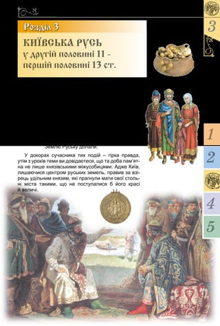 85
3
1
4
5
2
Геніаль­ний по­ет 12 ст. у по­емі «Сло­во о пол­ку
Іго­ре­вім» кар­тав русь­­ких князів:
Пеpес­та­ли князi невipних во­ю­ва­ти,
Ста­ли один од­но­му ка­за­ти:
Се моє, а се теж моє, бpате!
Ста­ли во­ни дiла дpiбнi
Вва­жа­ти за ве­ликi,
На се­бе са­мих пiдiйма­ти чваpи, –
А невipнi з усiх стоpiн на­хо­ди­ли,
Зем­лю Русь­ку до­ла­ли.
У до­ко­рах су­час­ни­ка тих подій – гірка прав­да,
утім з уроків те­ми ви довідаєте­ся, що та до­ба пам’ят­
на не ли­ше князівсь­ки­ми міжу­со­би­ця­ми. Ад­же Київ,
ли­ша­ю­чися цент­ром русь­ких зе­мель, пра­вив за взі-
рець уділь­ним кня­зям, які праг­ну­ли ма­ти свої столь-
ні міста та­ки­ми, що не пос­ту­па­ли­ся б йо­го красі
й ве­личі.
Розділ 3
КИЇВСЬКА РУСЬ
у другій половині 11 -
першій половині 13 ст.
 