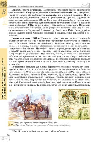 88
3
Київськарусьнаприкінці10–
упершійполовині11ст.
Київська Русь за наступників Ярослава
Боротьба проти кочовиків. Найбільшим клопотом братів Ярославичів
були кочовики. Спершу їм довелося воювати проти торків, які, щоправда,
і самі потерпали від войовничих половців, що в першій половині 11 ст.
прийшли в причорноморські степи з Прикаспію. До руських кордонів по­
ловці вперше наблизилися 1055 р. Того разу обійшлося без сутички: пере­
яславський князь Всеволод зумів розійтися з половцями мирно. Справжня
битва відбулася 1068 р. на річці Альті. Об’єднане військо трьох Ярослави­
чів зазнало нищівної поразки. Князі рятувалися втечею. Всеволод побояв­
ся залишатися в Переяславі й подався до Ізяслава в Київ. Безпорадність
князів обурила киян. Стихійні протести й невдоволення переросли в по­
встання.
Повстання киян 1068 р. Перед загрозою нападу на місто половців
кияни зібралися на віче й ухвалили боронитися самотужки. З вимогою
надати їм коней і зброю, як сповіщав літописець, вони рушили до кня­
зівського палацу. Ізяслав відмовився виконувати волю повстанців –
і змушений був тікати. Натомість кияни «пригадали» про ув’язненого
в порубі* полоцького князя Всеслава, онука старшого брата Ярослава
Мудрого (його ув’язненням Ярославичі, певно, сподівалися спекатися
небажаного претендента на великокнязівську спадщину), звільнили
його та оголосили київським володарем. Всеславове княжіння тривало
в Києві трохи більше семи місяців і становить цілковиту загадку для
істориків.
Повернення Ізяслава до Києва. Прихисток старший Ярославич знай­
шов не в рідних братів, а в далекого родича – польського короля Болесла­
ва ІІ Сміливого. Оговтавшись від київських подій, він 1069 р. повів військо
Болеслава на Русь. Битва за Київ, здається, була неминучою, проте Все­
слав несподівано повернувся до Полоцька. Кияни, налякані наближенням
польських вояків, звернулися по допомогу до Святослава та Всеволода.
Молодші Ярославичі вимагали від Ізяслава, щоб він не вів до Києва чужин­
ців і не шкодив киянам. Та кровопролиття все ж не уникли. Літописець
1. Половецький вершник. Реконструкція 12–13 ст.
2. Похід руських дружин на половців. Мі­­ніатюра з літопису.
21
* Поруб – яма зі зрубом, погріб; тут – місце ув’язнення.
 