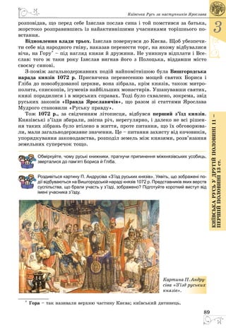 89
3
КиївськарусьУдругійполовині11–
першійполовині13ст.
Київська Русь за наступників Ярослава
розповідав, що перед себе Ізяслав послав сина і той помстився за батька,
жорстоко розправившись із найактивнішими учасниками торішнього по­
встання.
Відновлення влади трьох. Ізяслав повернувся до Києва. Щоб убезпечи­
ти себе від народного гніву, наказав перенести торг, на якому відбувалися
віча, на Гору* – під нагляд князя й дружини. Не уникнув відплати і Все­
слав: того ж таки року Ізяслав вигнав його з Полоцька, віддавши місто
своєму синові.
З-поміж загальнодержавних подій найпомітнішою була Вишгородська
нарада князів 1072 р. Присвячена перенесенню мощей святих Бориса і
Гліба до новозбудованої церкви, вона зібрала, крім князів, також митро­
полита, єпископів, ігуменів найбільших монастирів. Ушанувавши святих,
князі порадилися і в мирських справах. Тоді було схвалено, зокрема, звід
руських законів «Правда Ярославичів», що разом зі статтями Ярослава
Мудрого становили «Руську правду».
Тож 1072 р., за свідченням літописця, відбувся перший з’їзд князів.
Князівські з’їзди збирали, звісна річ, нерегулярно, і далеко не всі рішен­
ня таких зібрань було втілено в життя, проте питання, що їх обговорюва­
ли, мали загальнодержавне значення. Це – питання захисту від кочовиків,
упорядкування законодавства, розподіл земель між князями, розв’язання
земельних суперечок тощо.
Обміркуйте, чому руські книжники, прагнучи припинення міжкнязівських усобиць,
зверталися до пам’яті Бориса й Гліба.
Роздивіться картину П. Андрусіва «З’їзд руських князів». Уявіть, що зображені по-
дії відбуваються на Вишгородській нараді князів 1072 р. Представників яких верств
суспільства, що брали участь у з’їзді, зображено? Підготуйте короткий виступ від
імені учасника з’їзду.
Картина П. Андру­
сіва «З’їзд руських
князів».
* Гора – так називали верхню частину Києва; київський дитинець.
 