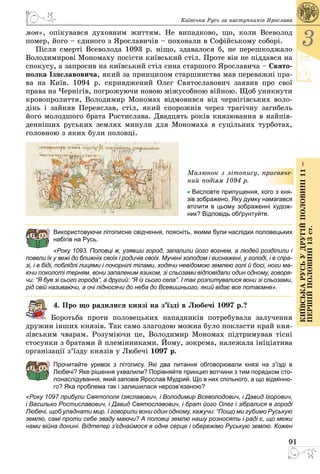 91
3
КиївськарусьУдругійполовині11–
першійполовині13ст.
Київська Русь за наступників Ярослава
мов», опікувався духовним життям. Не випадково, що, коли Всеволод
помер, його – єдиного з Ярославичів – поховали в Софійському соборі.
Після смерті Всеволода 1093 р. ніщо, здавалося б, не перешкоджало
Володимирові Мономаху посісти київський стіл. Проте він не піддався на
спокусу, а запросив на київський стіл сина старшого Ярославича – Свято-
полка Ізяславовича, який за принципом старшинства мав переважні пра­
ва на Київ. 1094 р. скривджений Олег Святославович заявив про свої
права на Чернігів, погрожуючи новою міжусобною війною. Щоб уникнути
кровопролиття, Володимир Мономах відмовився від чернігівських воло­
дінь і зайняв Переяслав, стіл, який спорожнів через трагічну загибель
його молодшого брата Ростислава. Двадцять років князювання в найпів­
денніших руських землях минули для Мономаха в суцільних турботах,
головною з яких були половці.
Малюнок з літопису, присвяче-
ний подіям 1094 р.
• Висловте припущення, кого з кня-
зів зображено. Яку думку намагався
втілити в цьому зображенні худож-
ник? Відповідь обґрунтуйте.
Використовуючи літописне свідчення, поясніть, якими були наслідки половецьких
набігів на Русь.
«Року 1093. Половці ж, узявши город, запалили його вогнем, а людей розділили і
повели їх у вежі до ближніх своїх і родичів своїх. Мучені холодом і виснажені, у голоді, і в спра-
зі, і в біді, поблідлі лицями і почорнілі тілами, ходячи невідомою землею голі й босі, ноги ма-
ючи поколоті терням, вони запаленим язиком, зі сльозами відповідали один одному, говоря-
чи: “Я був зі сього города”, а другий: “Я із сього села”. І так розпитувалися вони зі сльозами,
рід свій називаючи, а очі підносячи до неба до Всевишнього, який відає все пота­ємне».
4. Про що радилися князі на з’їзді в Любечі 1097 р.?
Боротьба проти половецьких нападників потребувала залучення
дружин інших князів. Так само злагодою можна було покласти край кня­
зівським чварам. Розуміючи це, Володимир Мономах підтримував тісні
стосунки з братами й племінниками. Йому, зокрема, належала ініціатива
організації з’їзду князів у Любечі 1097 р.
Прочитайте уривок з літопису. Які два питання обговорювали князі на з’їзді в
Любечі? Яке рішення ухвалили? Порівняйте принцип вотчини з тим порядком сто-
лонаслідування, який заповів Ярослав Мудрий. Що в них спільного, а що відмінно-
го? Яка проблема так і залишилася нерозв’язаною?
«Року 1097 прибули Святополк Ізяславович, і Володимир Всеволодович, і Давид Ігорович,
і Василько Ростиславович, і Давид Святославович, і брат його Олег і зібралися в городі
Любечі, щоб уладнати мир. І говорили вони один одному, кажучи: “Пощо ми губимо Руськую
землю, самі проти себе зваду маючи? А половці землю нашу розносять і раді є, що межи
нами війна донині. Відтепер з’єднаймося в одне серце і обережімо Руськую землю. Кожен
 