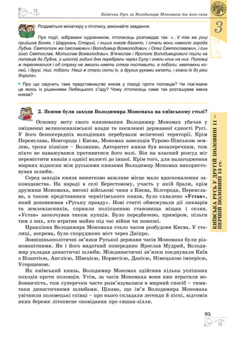 95
3
КиївськарусьУдругійполовині11–
першійполовині13ст.
Київська Русь за Володимира Мономаха та його сина
Роздивіться мініатюру з літопису, виконайте завдання.
Про події, зображені художником, літописець розповідає так: «...У тім же році
прийшов Боняк, і Шарукань Старий, і інших князів багато, і стали вони навколо города
Лубна. Святополк же Ізяславович і Володимир Всеволодович, і Олег Святославо­вич, і син
його Святослав, Мстислав Всеволодович, В’ячеслав і Ярополк Володимировичі пішли на
половців до Лубна, о шостій годині дня перебрели через Сулу і зняли клик на них. Половці
ж перелякалися і од страху не змогли навіть стяга поставити, а побігли, хватаючи ко-
ней, і другі, піші, побігли. Наші ж стали сікти їх, а других руками хапати, і гнали їх до ріки
Хорола».
• Про що свідчить таке представництво князів у поході проти половців? Чи пов’язане
це якось  із рішеннями Любецького з’їзду? Чому літописець саме так розташував імена  
князів?
2. Якими були заходи Володимира Мономаха на київському столі?
Основну мету свого князювання Володимир Мономах убачав у
зміцненні великокнязівської влади та посиленні державної єдності Русі.
У його безпосередніх володіннях перебували величезні території. Крім
Переяслава, Новгорода і Києва, Мономах заволодів Турово-Пінською зем­
лею, трохи пізніше – Волинню. Авторитет князя був незаперечним, тож
ніхто не наважувався противитися його волі. Він на власний розсуд міг
перемістити князів з однієї волості до іншої. Крім того, для налагодження
мирних відносин між руськими князями Володимир Мономах використо­
вував шлюби.
Серед заходів князя винятково важливе місце мало вдосконалення за­
конодавства. На нараді в селі Берестовому, участь у якій брали, крім
дружини Мономаха, високі військові чини з Києва, Білгорода, Переясла­
ва, а також представники чернігівського князя, було схвалено «Устав»,
який доповнював «Руську правду». Нові статті обмежували дії лихварів
та землевласників, сприяли поліпшенню становища міщан і селян.
«Устав» заохочував також купців. Було передбачено, приміром, пільги
тим з них, хто втратив майно під час війни чи пожежі.
Правління Володимира Мономаха стало часом розбудови Києва. У сто­
лиці, зокрема, було споруджено міст через Дніпро.
Зовнішньополітичні зв’язки Руської держави часів Мономаха були різ­
номанітними. Як і його видатний попередник Ярослав Мудрий, Володи­
мир укладав династичні шлюби. Міждинастичні зв’язки поєднували Київ
з Візантією, Англією, Швецією, Норвегією, Данією, Німецькою імперією,
Угорщиною.
Як київський князь, Володимир Мономах здійснив кілька успішних
походів проти половців. Утім, за часів Мономаха вони вже втратили во­
йовничість, тож суперечки часто розв’язувалися в мирний спосіб – тими-
таки династичними шлюбами. Цікаво, що ім’я Володимира Мономаха
увічнили половецькі співці – про нього складали легенди й пісні, відгомін
яких береже літописне оповідання про євшан-зілля.
 