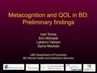 Metacognition and QOL in BD: 
Preliminary findings 
Ivan Torres 
Erin Michalak 
Lakshmi Yatham 
Sylvia Mackala 
UBC Department of Psychiatry 
BC Mental Health and Addictions Services 
 