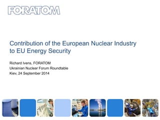 Contribution of the European Nuclear Industry 
to EU Energy Security 
Richard Ivens, FORATOM 
Ukrainian Nuclear Forum Roundtable 
Kiev, 24 September 2014 
 