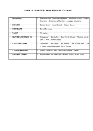 LOCATE ON THE PHYSICAL MAP OF AFRICA THE FOLLOWING:
⮚ MOUNTAINS - Atlas Mountains – Ethiopian Highlands - Kilimanjaro (5.895) – Tibesti
Mountains – Drakensberg Mountains – Ahaggar Mountains.
⮚ DESSERTS - Sahara Desert – Nubian Desert – Kalahari Desert.
⮚ PENINSULAS - Somali Peninsula.
⮚ VALLEY - Rift Valley.
⮚ ISLANDS/ARCHIPELAGOS - Madagascar – Seychelles – Cape Verde Islands – Madeira Islands
(Port.) – Islas Canarias (Spa.).
⮚ CAPES AND GULFS - Cape Blanc – Cape Verde – Cape Palmas – Cape of Good Hope - Gulf
of Gabès – Gulf of Benguela. Gulf of Guinea.
⮚ STRAITS (estrechos) - Strait of Gibraltar – Suez Canal – Mozambique Channel.
⮚ SEAS AND OCEANS - Mediterranean Sea – Red Sea – Atlantic Ocean – Indian Ocean.