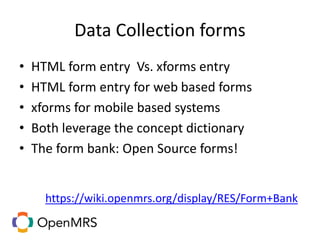Data Collection forms
• HTML form entry Vs. xforms entry
• HTML form entry for web based forms
• xforms for mobile based systems
• Both leverage the concept dictionary
• The form bank: Open Source forms!
https://wiki.openmrs.org/display/RES/Form+Bank
 