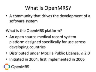 What is OpenMRS?
• A community that drives the development of a
software system
What is the OpenMRS platform?
• An open source medical record system
platform designed specifically for use across
developing countries
• Distributed under Mozilla Public License, v. 2.0
• Initiated in 2004, first implemented in 2006
 