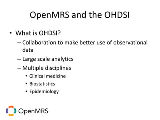 OpenMRS and the OHDSI
• What is OHDSI?
– Collaboration to make better use of observational
data
– Large scale analytics
– Multiple disciplines
• Clinical medicine
• Biostatistics
• Epidemiology
 