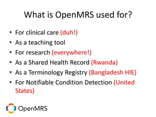 What is OpenMRS used for?
• For clinical care (duh!)
• As a teaching tool
• For research (everywhere!)
• As a Shared Health Record (Rwanda)
• As a Terminology Registry (Bangladesh HIE)
• For Notifiable Condition Detection (United
States)
 