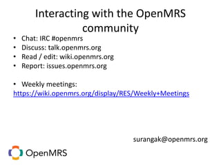 Interacting with the OpenMRS
community
• Chat: IRC #openmrs
• Discuss: talk.openmrs.org
• Read / edit: wiki.openmrs.org
• Report: issues.openmrs.org
• Weekly meetings:
https://wiki.openmrs.org/display/RES/Weekly+Meetings
surangak@openmrs.org
 