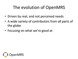 The evolution of OpenMRS
• Driven by real, and not perceived needs
• A wide variety of contributors from all parts of
the globe
• Focusing on what we’re good at
 