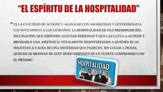 “EL ESPÍRITU DE LA HOSPITALIDAD”
•ES LA CUALIDAD DE ACOGER Y AGASAJAR CON AMABILIDAD Y GENEROSIDAD A
LOS INVITADOS O A LOS EXTRAÑOS. LA HOSPITALIDAD ES UNA PREDISPOSICIÓN,
INCLINACIÓN, QUE DISPONEN ALGUNAS PERSONAS Y QUE LAS LLEVA A ACOGER Y
BRINDARLE UNA ASISTENCIA TOTALMENTE DESINTERESADA A QUIENES SE LO
SOLICITAN A CAUSA DE UNA NECESIDAD QUE PADECEN. SIN LUGAR A DUDAS,
QUIENES SE BRINDAN DE ESTE MODO DISPONEN DE UN FUERTE COMPROMISO CON
EL PRÓJIMO.
 