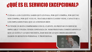 ¿QUÉ ES EL SERVICIO EXCEPCIONAL?
•CUIDAR A LOS CLIENTES, SABER QUÉ LES PASA, POR QUÉ COMPRA, POR QUÉ NO
NOS COMPRA, POR QUÉ VUELVE, TRATARLO BIEN CUANDO VIENE, CAPACITAR A
LOS EMPLEADOS PARA QUE LO ATIENDAN BIEN
•ES TENER UN BUEN COMPROMISO CON EL CLIENTE, ES PRESTAR UN SERVICIO
IMPECABLE Y PUEDA TENER CONFIANZA EN NOSOTROS PARA COMENTARNOS LO
QUE LE GUSTA Y LO QUE NECESITA, DAR MAS DE LO QUE ORDINARIAMENTE
DAMOS EN BENEFICIO PERSONAL Y PROFESIONAL
 