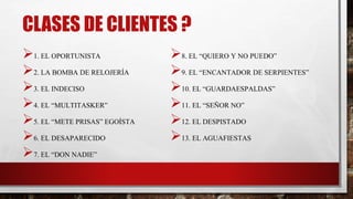 CLASES DE CLIENTES ?
1. EL OPORTUNISTA
2. LA BOMBA DE RELOJERÍA
3. EL INDECISO
4. EL “MULTITASKER”
5. EL “METE PRISAS” EGOÍSTA
6. EL DESAPARECIDO
7. EL “DON NADIE”
8. EL “QUIERO Y NO PUEDO”
9. EL “ENCANTADOR DE SERPIENTES”
10. EL “GUARDAESPALDAS”
11. EL “SEÑOR NO”
12. EL DESPISTADO
13. EL AGUAFIESTAS
 
