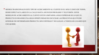 • MEDIOS TRADICIONALES ESTE TIPO DE ACERCAMIENTO AL CLIENTE ES EL MÁS CLÁSICO DE TODOS,
DESDE ESPECTACULARES EN LA CALLE HASTA ANUNCIOS POR RADIO Y TELEVISIÓN. ESTOS
MODELOS DE ACERCAMIENTO AL CLIENTE ESTÁN LIMITADOS A SOLO EXPRESAR DE LO QUE EL
PRODUCTO ES DEJANDO UNA GRAN OPORTUNIDAD DE ESCUCHAR LAS PREGUNTAS QUE PUEDE
GENERAR ESE DETERMINADO PRODUCTO, SON COSTOSAS Y NO LLEGAN A TODOS LOS LUGARES QUE
UNO QUIERE.
 
