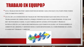 TRABAJO EN EQUIPO?
• ES EL TRABAJO HECHO POR VARIOS INDIVIDUOS DONDE CADA UNO HACE UNA PARTE PERO TODOS
CON UN OBJETIVO COMÚN.1
• ES UNA DE LAS CONDICIONES DE TRABAJO DE TIPO PSICOLÓGICO QUE MÁS INFLUYE EN LOS
TRABAJADORES DE FORMA POSITIVA PORQUE PERMITE QUE HAYA COMPAÑERISMO. PUEDE DAR
MUY BUENOS RESULTADOS, YA QUE NORMALMENTE GENERA ENTUSIASMO Y PRODUCE
SATISFACCIÓN EN LAS TAREAS RECOMENDADAS, QUE FOMENTAN ENTRE LOS TRABAJADORES UN
AMBIENTE DE ARMONÍA Y OBTIENEN RESULTADOS BENEFICIOSOS. EL COMPAÑERISMO SE LOGRA
CUANDO HAY TRABAJO Y AMISTAD.
 