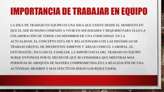 IMPORTANCIA DE TRABAJAR EN EQUIPO
LA IDEA DE TRABAJO EN EQUIPO ES UNA IDEA QUE EXISTE DESDE EL MOMENTO EN
QUE EL SER HUMANO COMENZÓ A VIVIR EN SOCIEDADES Y REQUIRIÓ PARA ELLO LA
COLABORACIÓN DE TODOS LOS MIEMBROS DE UNA COMUNIDAD. EN LA
ACTUALIDAD, EL CONCEPTO ESTÁ MUY RELACIONADO CON LAS DINÁMICAS DE
TRABAJO GRUPAL DE DIFERENTES ÁMBITOS Y ÁREAS COMO EL LABORAL, EL
ESTUDIANTIL, INCLUSO EL FAMILIAR. LA IMPORTANCIA DEL TRABAJO EN EQUIPO
SURGE ENTONCES POR EL HECHO DE QUE SE CONSIDERA QUE MIENTRAS MÁS
PERSONAS SE ABOQUEN DE MANERA COMPROMETIDA EN LA REALIZACIÓN DE UNA
ACTIVIDAD, MEJORES Y MÁS EFECTIVOS SERÁN LOS RESULTADOS.
 