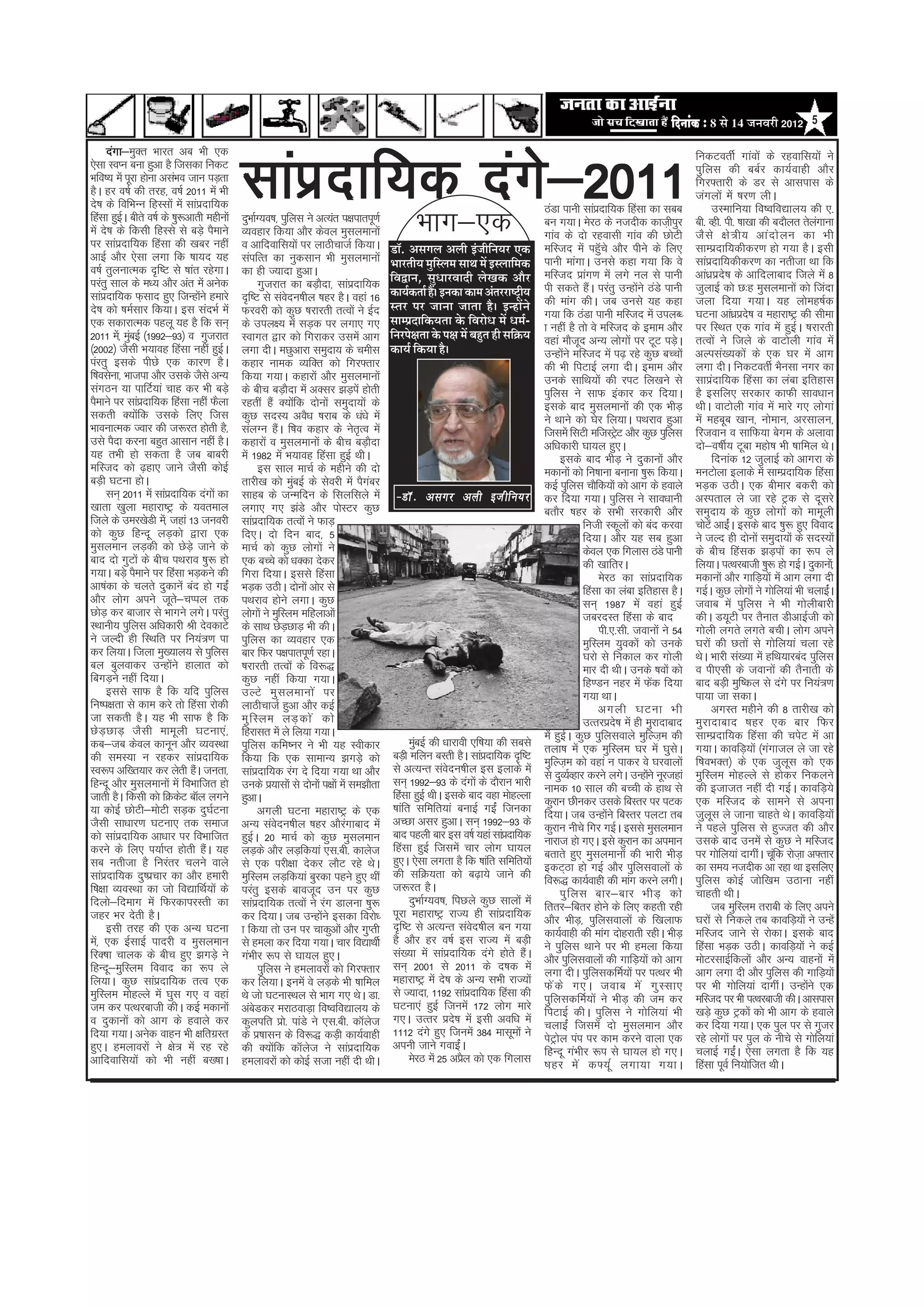 efoveebkeÀ ë 8 Ôãñ 14 •ã¶ãÌãÀãè 2012 5



                                           lkaiznkf;d naxs&2011
     naxk& Dr Hkkjr vc Hkh ,d
         k&eq                                                                                                                                                                                   fudVorhZ xkaoksa ds jgokfl;ksa us
,slk LoIu cuk gqvk gS ftldk fudV                                                                                                                                                                iqfyl dh ccZj dk;Zokgh vkSj
Hkfo"; esa iwjk gksuk vlaHko tku iM+rk                                                                                                                                                          fxj¶rkjh ds Mj ls vklikl ds
gSA gj o"kZ dh rjg] o"kZ 2011 esa Hkh                                                                                                                                                           taxyksa esa ’kj.k yhA
ns’k ds fofHkUu fgLlksa esa lkainkf;d
                                  z                                                                                                                 BaMk ikuh lkainkf;d fgalk dk lcc
                                                                                                                                                                       z                              mLekfu;k fo’ofo|ky; dh ,-
fgalk gqbA chrs o"kZ ds ’kq:vkrh eghuksa
             Z
esa ns’k ds fdlh fgLls ls cM+s iSekus
ij lkainkf;d fgalk dh [kcj ugha
          z
                                                    Hkkx&,d
                                           nqHkkZX;o’k] iqfyl us vR;ar i{kikriw.kZ
                                           O;ogkj fd;k vkSj dsoy eqlyekuksa
                                                                                                                                                    cu x;kA esjB ds utnhd dkt+hiqj
                                                                                                                                                    xkao ds nks jgoklh xkao dh NksVh
                                                                                                                                                                                                ch- Ogh- ih- ’kk[kk dh cnkSyr rsyxkuk
                                                                                                                                                                                                tS l s {ks = h; vka n ks y u dk Hkh
                                                                                                                                                                                                                                   a
                                           o vkfnokfl;ksa ij ykBhpktZ fd;kA                      ¡ãù. ‚ãÔãØãÊã ‚ãÊããè ƒâ•ããèã¶ã¾ãÀ †‡ãŠ
                                                                                                                                    ä               efLtn esa igWps vkSj ihus ds fy,
                                                                                                                                                                         q                      lkEiznkf;dhdj.k gks x;k gSA blh
vkbZ vkSj ,slk yxk fd ’kk;n ;g             laifRr dk uqdlku Hkh eqlyekuksa                                                                          ikuh ekaxkA muls dgk x;k fd os              lkainkf;dhdj.k dk urhtk Fkk fd
                                                                                                                                                                                                      z
o"kZ rqyukRed n`f"V ls ’kkar jgsxkA        dk gh T;knk gqvkA
                                                                                                 ¼ããÀ¦ããè¾ã ½ãìãÔÊã½ã Ôãã©ã ½ãò ƒÔÊãããä½ã‡ãŠ
                                                                                                                   ä
                                                                                                 ãäÌã´ã¶ã, Ôãì£ããÀÌããªãè ÊãñŒã‡ãŠ ‚ããõÀ             efLtn izkx.k esa yxs uy ls ikuh
                                                                                                                                                                   a                            vka/kzizns’k ds vkfnykckn ftys esa 8
ijarq lky ds e/; vkSj var esa vusd                     xqtjkr dk cM+knk] lkainkf;d
                                                                             S       z                                                              ih ldrs gaA ijarq mUgksus BaMs ikuh
                                                                                                                                                                     S            a             tqykbZ dks N%g eqlyekuksa dks ftank
lkainkf;d Q+lkn gq, ftUgksus gekjs
     z                          a          n`f"V ls laonu’khy ’kgj gSA ogka 16
                                                                 s                               ‡ãŠã¾ãÃ‡ãŠ¦ããÃ Ööý ƒ¶ã‡ãŠã ‡ãŠã½ã ‚ãâ¦ãÀÀãÓ›Èã¾ã
                                                                                                                                               è
                                                                                                 Ô¦ãÀ ¹ãÀ •ãã¶ãã •ãã¦ãã Öõý ƒ¶Öãò¶ãñ                dh ekax dhA tc muls ;g dgk                  tyk fn;k x;kA ;g ykseg"kZd
ns’k dks ’keZlkj fd;kA bl lanHkZ esa       Qjojh dks dqN ’kjkjrh rRoksa us bZn                                                                      x;k fd BaMk ikuh efLtn esa miyC/            ?kVuk vka/kzin’k o egkjk"Vª dh lhek
                                                                                                                                                                                                               z s
,d ldkjkRed igyw ;g gS fd lu~              ds miy{; esa lM+d ij yxk, x,                          Ôãã½¹ãÆªããä‡ãŠ¾ã¦ãã ‡ãñŠ ãäÌãÀãñ£ã ½ãò £ã½ãÃ-      k ugha gS rks os efLtn ds beke vkSj         ij fLFkr ,d xkao esa gqbZA ’kjkjrh
2011 es]a eqcbZ ¼1992&93½ o xqtjkr
               a                           Lokxr }kj dks fxjkdj mlesa vkx                        ãä¶ãÀ¹ãñàã¦ãã ‡ãñŠ ¹ãàã ½ãò ºãÖì¦ã Öãè Ôããä‰ãŠ¾ã   ogka ekStn vU; yksxksa ij VwV iM+A
                                                                                                                                                                w                           s   rRoksa us ftys ds okVksyh xkao esa
¼2002½ tSlh Hk;kog fgalk ugha gqbA    Z    yxk nhA eNqvkjk leqnk; ds pehl                        ‡ãŠã¾ãÃ ãä‡ãŠ¾ãã Öõý                               mUgksus efLtn esa i<+ jgs dqN cPpksa
                                                                                                                                                           a                                    vYila[;dksa ds ,d ?kj esa vkx
iajrq blds ihNs ,d dkj.k gSA               dgkj uked O;fDr dks fxj¶rkj                                                                              dh Hkh fiVkbZ yxk nhA beke vkSj             yxk nhA fudVorhZ HkSulk uxj dk
f’kolsuk] Hkktik vkSj mlds tSls vU;        fd;k x;kA dgkjksa vkSj eqlyekuksa                                                                        muds lkfFk;ksa dh jiV fy[kus ls             lkizankf;d fgalk dk yack bfrgkl
laxBu ;k ikfVZ;ka pkg dj Hkh cM+s          ds chp cM+knk esa vDlj >M+ias gksrh
                                                                     S                                                                              iqfyl us lkQ badkj dj fn;kA                 gS blfy, ljdkj dkQh lko/kku
iSekus ij lkainkf;d fgalk ugha QSyk
                   z                       jgrha gSa D;ksfd nksuksa leqnk;ksa ds
                                                                         a                                                                          blds ckn eqlyekuksa dh ,d HkhM+             FkhA okVksyh xkao esa ekjs x, yksxka
ldrh D;ksfd mlds fy, ftl
                 a                         dqN lnL; voS/k ’kjkc ds /ka/ks esa                                                                       us Fkkus dks ?ksj fy;kA iFkjko gqvk         esa egcwc [kku] ukseku] vjlkyu]
HkkoukRed Tokj dh t:jr gksrh gS]           layXu gSA f’ko dgkj ds usrRo esa
                                                               a                       `                                                            ftlesa flVh eftLVªV vkSj dqN iqfyl
                                                                                                                                                                               s                fjtoku o lkfQ;k csxe ds vykok
mls iSnk djuk cgqr vklku ugha gSA          dgkjksa o eqlyekuksa ds chp cM+knk              S                                                        vf/kdkjh ?kk;y gq,A                         nks&o"khZ; Vwck egks’k Hkh ’kkfey FksA
;g rHkh gks ldrk gS tc ckcjh               esa 1982 esa Hk;kog fgalk gqbZ FkhA                                                                            blds ckn HkhM+ us nqdkuksa vkSj             fnukad 12 tqykbZ dks vkxjk ds
efLtn dks <+gk, tkus tSlh dksbZ                        bl lky ekpZ ds eghus dh nks                                                                  edkuksa dks fu’kkuk cukuk ’kq: fd;kA        euVksyk bykds esa lkEiznkf;d fgalk
cM+h ?kVuk gksA                            rkjh[k dks eqcbZ ds lsojh esa iSxcj
                                                                       a                 a                                                          dbZ iqfyl pkSfd;ksa dks vkx ds gokys        HkM+d mBhA ,d chekj cdjh dks
     lu~ 2011 esa lkainkf;d naxksa dk
                        z                  lkgc ds tUefnu ds flyflys esa                          &MkW - vlxj vyh bta h fu;j                        dj fn;k x;kA iqfyl us lko/kkuh              vLirky ys tk jgs Vªd ls nwljs
[kkrk [kqyk egkjk"Vª ds ;oreky             yxk, x, >aMs vkSj iksLVj dqN                                                                             crkSj ’kgj ds lHkh ljdkjh vkSj              leqnk; ds dqN yksxksa dks ekewyh
ftys ds mej[ksMh es]a tgka 13 tuojh        lkainkf;d rRoksa us QkM+
                                                    z                                                                                                             futh Ldwyksa dks can djok     pksVas vkbZA blds ckn ’kq: gq, fookn
                                                                                                                                                                                                           a
dks dqN fgUnw yM+dks }kjk ,d               fn,A nks fnu ckn] 5                                                                                                    fn;kA vkSj ;g lc gqvk         us tYn gh nksuksa leqnk;ksa ds lnL;ksa
eqlyeku yM+dh dks NsMs+ tkus ds            ekpZ dks dqN yksxksa us                                                                                                dsoy ,d fxykl BaMs ikuh       ds chp fgald >M+iksa dk :i ys
ckn nks xqVksa ds chp iFkjko ’kq: gks      ,d cPps dks /kDdk nsdj                                                                                                 dh [kkfrjA                    fy;kA iRFkjckth ’kq: gks xbZA nqdkuks]a
x;kA cM+s iSekus ij fgalk HkM+dus dh       fxjk fn;kA blls fgalk                                                                                                       esjB dk lkainkf;dz       edkuksa vkSj xkfM+;ksa esa vkx yxk nh
vk’kadk ds pyrs nqdkusa can gks xbZa       HkM+d mBhA nksuksa vksj ls                                                                                             fgalk dk yack bfrgkl gSA      xbZA dqN yksxksa us xksfy;ka Hkh pykbZA
                                                                                                                                                                                                                                      a
vkSj yksx vius twr&pIiy rd  s              iFkjko gksus yxkA dqN                                                                                                  lu~ 1987 esa ogka gqbZ        tokc esa iqfyl us Hkh xksyhckjh
NksM+ dj cktkj ls Hkkxus yxsA ijarq        yksxksa us eqfLye efgykvksa                                                                                            tcjnLr fgalk ds ckn           dhA M;wVh ij rSukr MhvkbZth dks
LFkkuh; iqfyl vf/kdkjh Jh nsodkVs          ds lkFk NsMNkM+ Hkh dhA +                                                                                                   ih-,-lh- tokuksa us 54   xksyh yxrs yxrs cphA yksx vius
us tYnh gh fLFkfr ij fu;a=.k ik            iqfyl dk O;ogkj ,d                                                                                                     eqfLye ;qodksa dks muds       ?kjksa dh Nrksa ls xksfy;ka pyk jgs
dj fy;kA ftyk eq[;ky; ls iqfyl             ckj fQj i{kikriw.kZ jgkA                                                                                               ?kjks ls fudky dj xksyh       FksA Hkkjh la[;k esa gfFk;kjcan iqfyl
cy cqyokdj mUgksus gkykr dks
                          a                ’kjkjrh rRoksa ds fo:)                                                                                                 ekj nh FkhA muds ’koksa dks   o ih,lh ds tokuksa dh rSukrh ds
fcxM+us ugha fn;kA                         dqN ugha fd;k x;kA                                                                                                     fg.Mu ugj esa Qsd fn;k
                                                                                                                                                                                      a         ckn cM+h eqf’dy ls naxs ij fu;a=.k
     blls lkQ gS fd ;fn iqfyl              mYVs eq l yekuks a ij                                                                                                  x;k FkkA                      ik;k tk ldkA
fu"i{krk ls dke djs rks fgalk jksdh        ykBhpktZ gqvk vkSj dbZ                                                                                                      vxyh ?kVuk Hkh                 vxLr eghus dh 8 rkjh[k dks
tk ldrh gSA ;g Hkh lkQ gS fd               eq f Lye yM+ d ks a dks                                                                                                mRRkjizn’k esa gh eqjknkckn
                                                                                                                                                                             s                  eqjknkckn ’kgj ,d ckj fQj
NsM+NkM+ tSlh ekewyh ?kVuk,a]              fgjklr esa ys fy;k x;kA                                                                                  esa gqbA dqN iqfylokys eqfYt+e dh
                                                                                                                                                             Z                                  lkEiznkf;d fgalk dh pisV esa vk
dc&tc dsoy dkuwu vkSj O;oLFkk              iqfyl dfe’uj us Hkh ;g Lohdkj                               eqcbZ dh /kkjkoh ,f’k;k dh lcls
                                                                                                         a                                          ryk’k esa ,d eqfLye ?kj esa ?kqlA       s   x;kA dkofM+;ksa ¼xaxkty ys tk jgs
dh leL;k u jgdj lkainkf;d         z        fd;k fd ,d lkekU; >xM+s dks                           cM+h efyu cLrh gSA lkainkf;d n`f"V
                                                                                                                                 z                  eqfYt+e dks ogka u ikdj os ?kjokyksa        f’koHkDr½ ds ,d tqywl dks ,d
Lo:i vf[r;kj dj ysrh gSA turk]a            lkainkf;d jax ns fn;k x;k Fkk vkSj
                                                      z                                          ls vR;Ur laonu’khy bl bykds esa
                                                                                                                   s                                ls nqO;ZOgkj djus yxsA mUgksus uwjtgka
                                                                                                                                                                                    a           eqfLye eksgYys ls gksdj fudyus
fgUnw vkSj eqlyekuksa esa foHkkftr gks     muds iz;klksa ls nksuksa i{kksa esa le>kSrk           lu~ 1992&93 ds naxksa ds nkSjku Hkkjh              uked 10 lky dh cPph ds gkFk ls              dh btktr ugha nh xbZA dkofM+;s
tkrh gSA fdlh dks fØdsV ckWy yxus          gqvkA                                                 fgalk gqbZ FkhA blds ckn ogk eksgYyk               dqjku Nhudj mlds fcLrj ij iVd               ,d efLtn ds lkeus ls viuk
;k dksbZ NksVh&eksVh lM+d nq?kZVuk                     vxyh ?kVuk egkjk"Vª ds ,d                 ’kkafr lfefr;ka cukbZ xbZa ftudk                   fn;kA tc mUgksus fcLrj iyVk rc
                                                                                                                                                                           a                    tqyl ys tkuk pkgrs FksA dkofM+;ksa
                                                                                                                                                                                                      w
tSlh lk/kkj.k ?kVuk, rd lekt               vU; laonu’khy ’kgj vkSjxkckn esa
                                                             s                   a               vPNk vlj gqvkA lu~ 1992&93 ds                      dqjku uhps fxj xbZA blls eqlyeku            us igys iqfyl ls gqTtr dh vkSj
dks lkainkf;d vk/kkj ij foHkkftr
           z                               gqbA 20 ekpZ dks dqN eqlyeku
                                                Z                                                ckn igyh ckj bl o"kZ ;gka lkainkf;d z              ukjkt gks x,A bls dqjku dk vieku            mlds ckn muesa ls dqN us efLtn
djus ds fy, i;kZIr gksrh gaA ;g     S      yM+ds vkSj yM+fd;ka ,l-ch- dkyst                      fgalk gqbZ ftlesa pkj yksx ?kk;y                   crkrs gq, eqlyekuksa dh Hkkjh HkhM+         ij xksfy;ka nkxhaA pwfa d jkstk+ v¶rkj
lc urhtk gS fujarj pyus okys               ls ,d ijh{kk nsdj ykSV jgs FksA                       gq,A ,slk yxrk gS fd ’kkafr lfefr;ksa              bdV~Bk gks xbZ vkSj iqfylokyksa ds          dk le; utnhd vk jgk Fkk blfy,
lkainkf;d nq"izpkj dk vkSj gekjh
       z                                   eqfLye yM+fd;ka cqjdk igus gq, Fkha                   dh lfØ;rk dks c<+k;s tkus dh                       fo:) dk;Zokgh dh ekax djus yxhA             iqfyl dksbZ tksf[ke mBkuk ugha
f’k{kk O;oLFkk dk tks fo|kfFkZ;ksa ds      ijarq blds ckotwn mu ij dqN                           t:jr gSA                                                 iq f yl ckj&ckj HkhM+ dks             pkgrh FkhA
fnyks&fnekx esa fQjdkijLrh dk              lkainkf;d rRoksa us jax Mkyuk ’kq:
                                                        z                                              nqHkkZX;o’k] fiNys dqN lkyksa esa            frrj&fcrj gksus ds fy, dgrh jgh                   tc eqfLye rjkch ds fy, vius
tgj Hkj nsrh gSA                           dj fn;kA tc mUgksus bldk fojks/     a                 iwjk egkjk"Vª jkT; gh lkainkf;d   z                vkSj HkhM+] iqfylokyksa ds f[kykQ           ?kjkas ls fudys rc dkofM+;ksa us mUgsa
     blh rjg dh ,d vU; ?kVuk               k fd;k rks mu ij pkdqvksa vkSj xqIrh                  n`f"V ls vR;Ur laon’khy cu x;ks                    dk;Zokgh dh ekax nksgjkrh jghA HkhM+        efLtn tkus ls jksdkA blds ckn
es]a ,d bZlkbZ iknjh o eqlyeku             ls geyk dj fn;k x;kA pkj fo|kFkhZ                     gS vkSj gj o"kZ bl jkT; esa cM+h                   us iqfyl Fkkus ij Hkh geyk fd;k             fgalk HkM+d mBhA dkofM+;ksa us dbZ
fjD’kk pkyd ds chp gq, >xM+s us            xaHkhj :i ls ?kk;y gq,A                               la[;k esa lkainkf;d naxs gksrs gSA
                                                                                                                     z                 a            vkSj iqfylokyksa dh xkfM+;ksa dks vkx       eksVjlkbZfdyksa vkSj vU; okguksa esa
fgUnw&eqfLye fookn dk :i ys                            iqfyl us geykojkas dks fxj¶rkj            lu~ 2001 ls 2011 ds n’kd esa                       yxk nhA iqfyldfeZ;ksa ij iRFkj Hkh          vkx yxk nh vkSj iqfyl dh xkfM+;ksa
fy;kA dqN lkainkf;d rRo ,d
                      z                    dj fy;kA buesa os yM+ds Hkh ’kkfey                    egkjk"Vª esa ns’k ds vU; lHkh jkT;ksa              Qs a d s x,A tokc es a xq L lk,             ij Hkh xksfy;ka nkxhaA mUgksus ,da
eqfLye eksgYys esa ?kql x, o ogka          Fks tks ?kVukLFky ls Hkkx x, FksA Mk-                 ls T;knk] 1192 lkainkf;d fgalk dh
                                                                                                                             z                      iqfyldfeZ;ksa us HkhM+ dh te dj             efLtn ij Hkh iRFkjckth dhA vklikl
te dj iRFkjckth dhA dbZ edkuksa            vacMdj ejkBokM+k fo’ofo|ky; ds
                                                  s                                              ?kVuk,a gqbZ ftuesa 172 yksx ekjs                  fiVkbZ dhA iqfyl us xksfy;ka Hkh            [kM+s dqN Vªdksa dks Hkh vkx ds gokys
o nqdkuksa dks vkx ds gokys dj             dqyifr izk-s ikaMs us ,l-ch- dkWyt                s   x,A mRrj izn’k esa blh vof/k esa
                                                                                                                       s                            pykbZa ftlesa nks eqlyeku vkSj              dj fn;k x;kA ,d iqy ij ls xqtj
fn;k x;kA vusd okgu Hkh {kfrxzLr           ds iz’kklu ds fo:) dM+h dk;Zokgh                      1112 naxs gq, ftuesa 384 eklweksa us               isVªksy iai ij dke djus okyk ,d             jgs yksxksa ij iqy ds uhps ls xksfy;ka
gq,A geykojksa us {ks= esa jg jgs          dh D;ksfd dkWyt us lkainkf;d
                                                           a               s       z             viuh tkus xokbaA        Z                          fgUnw xaHkhj :i ls ?kk;y gks x,A            pykbZ xbZA ,slk yxrk gS fd ;g
                                                                                                                                                                                                             a
vkfnokfl;ksa dks Hkh ugha c[’kkA           geykojksa dks dksbZ ltk ugha nh FkhA                        esjB esa 25 vizy dks ,d fxykl
                                                                                                                           S                        ’kgj es a d¶;w Z yxk;k x;kA                 fgalk iwoZ fu;ksftr FkhA
 