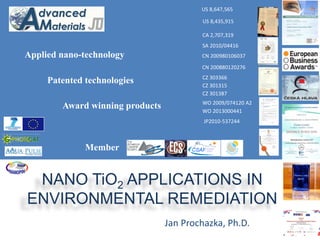 Patented technologies 
CZ 301315 
CZ 301387 
SA 2010/04416 
CZ 303366 
US 8,435,915 
CA 2,707,319 
CN 200980106037 
CN 200880120276 
US 8,647,565 
WO 2009/074120 A2 
WO 2013000441 
NANO TiO2 APPLICATIONS IN 
ENVIRONMENTAL REMEDIATION 
Jan Prochazka, Ph.D. 
Applied nano-technology 
Award winning products 
JP2010-537244 
Member 
 