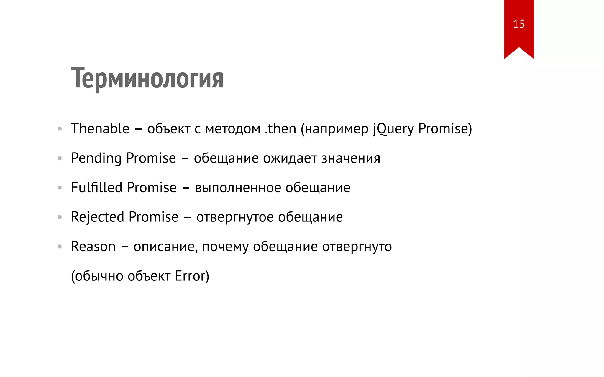 Терминология
• Thenable – объект с методом .then (например jQuery Promise)
• Pending Promise – обещание ожидает значения
• Fulfilled Promise – выполненное обещание
• Rejected Promise – отвергнутое обещание
• Reason – описание, почему обещание отвергнуто
(обычно объект Error)
15
 