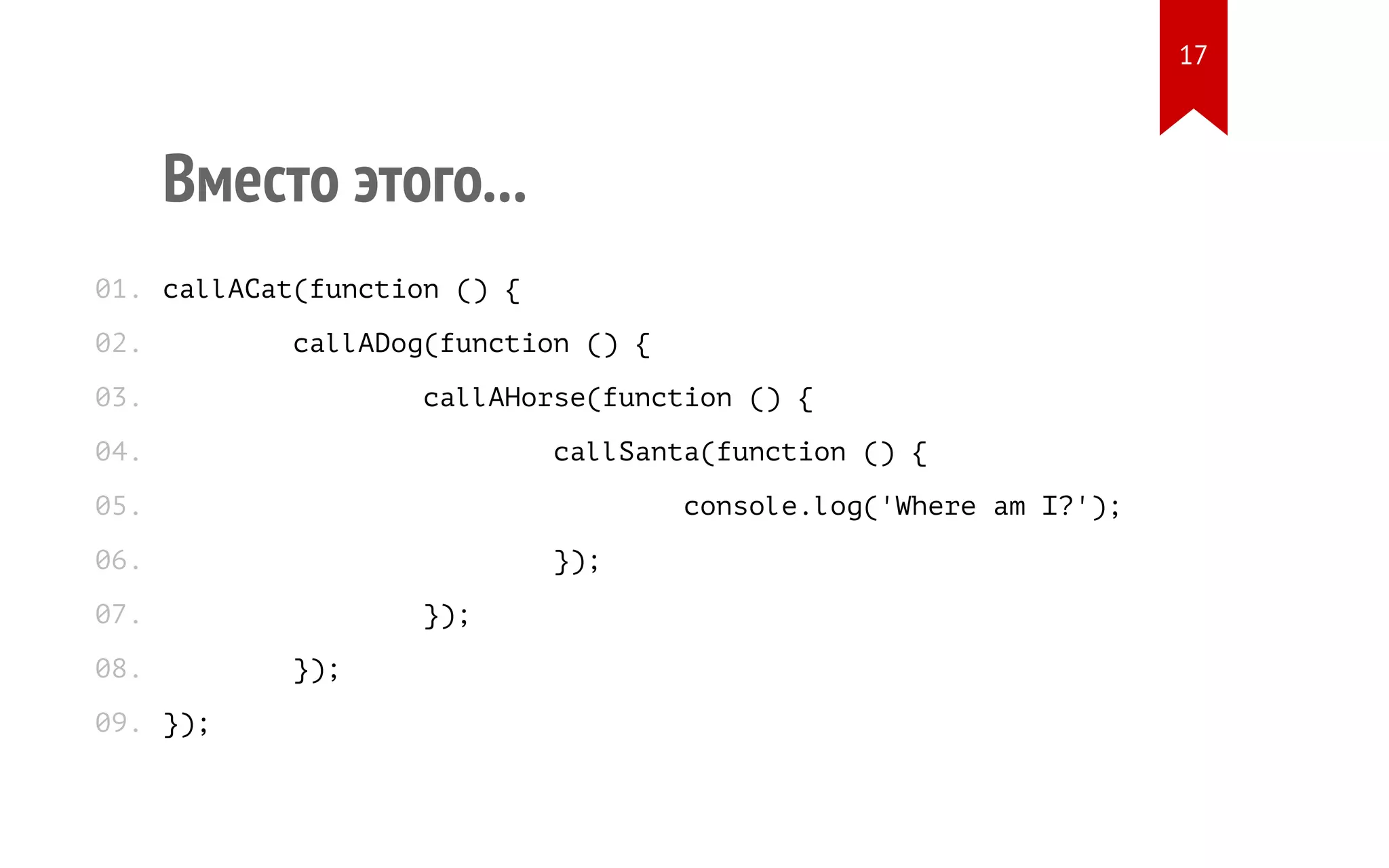 Вместо этого...
callACat(function () {
callADog(function () {
callAHorse(function () {
callSanta(function () {
console.log('Where am I?');
});
});
});
});
01.
02.
03.
04.
05.
06.
07.
08.
09.
17
 