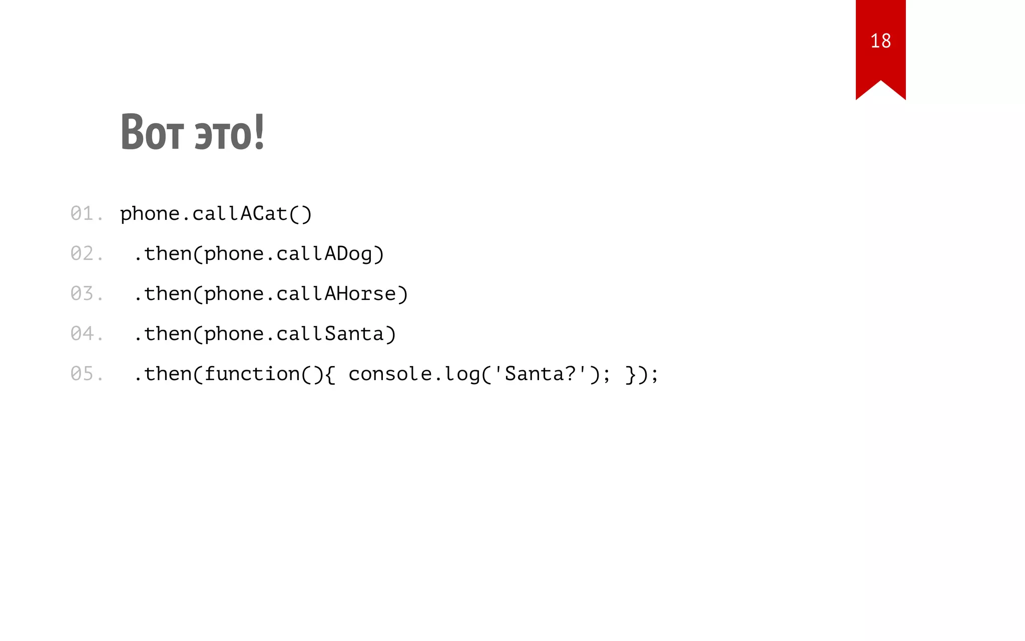 Вот это!
phone.callACat()
.then(phone.callADog)
.then(phone.callAHorse)
.then(phone.callSanta)
.then(function(){ console.log('Santa?'); });
01.
02.
03.
04.
05.
18
 