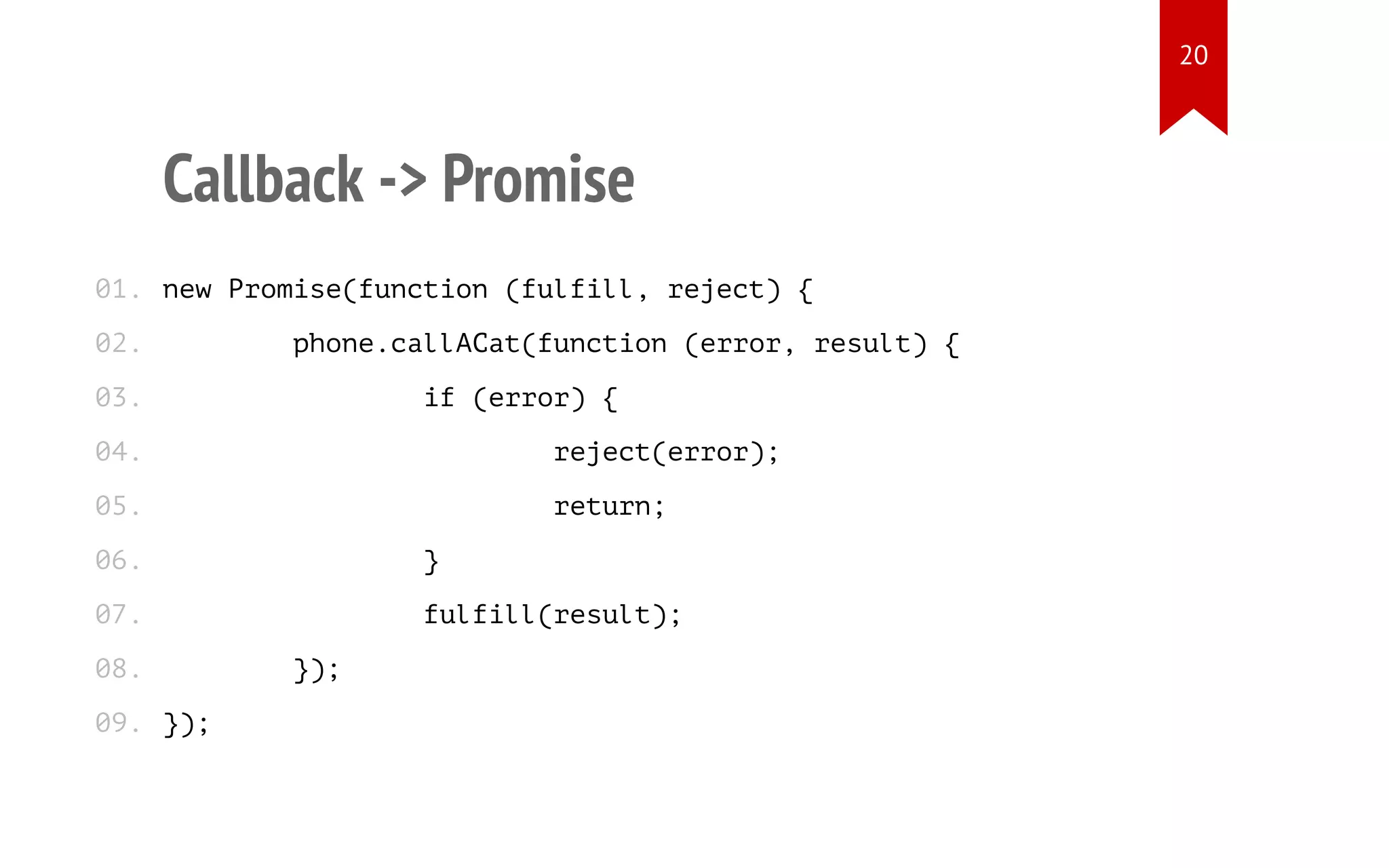 Callback -> Promise
new Promise(function (fulfill, reject) {
phone.callACat(function (error, result) {
if (error) {
reject(error);
return;
}
fulfill(result);
});
});
01.
02.
03.
04.
05.
06.
07.
08.
09.
20
 