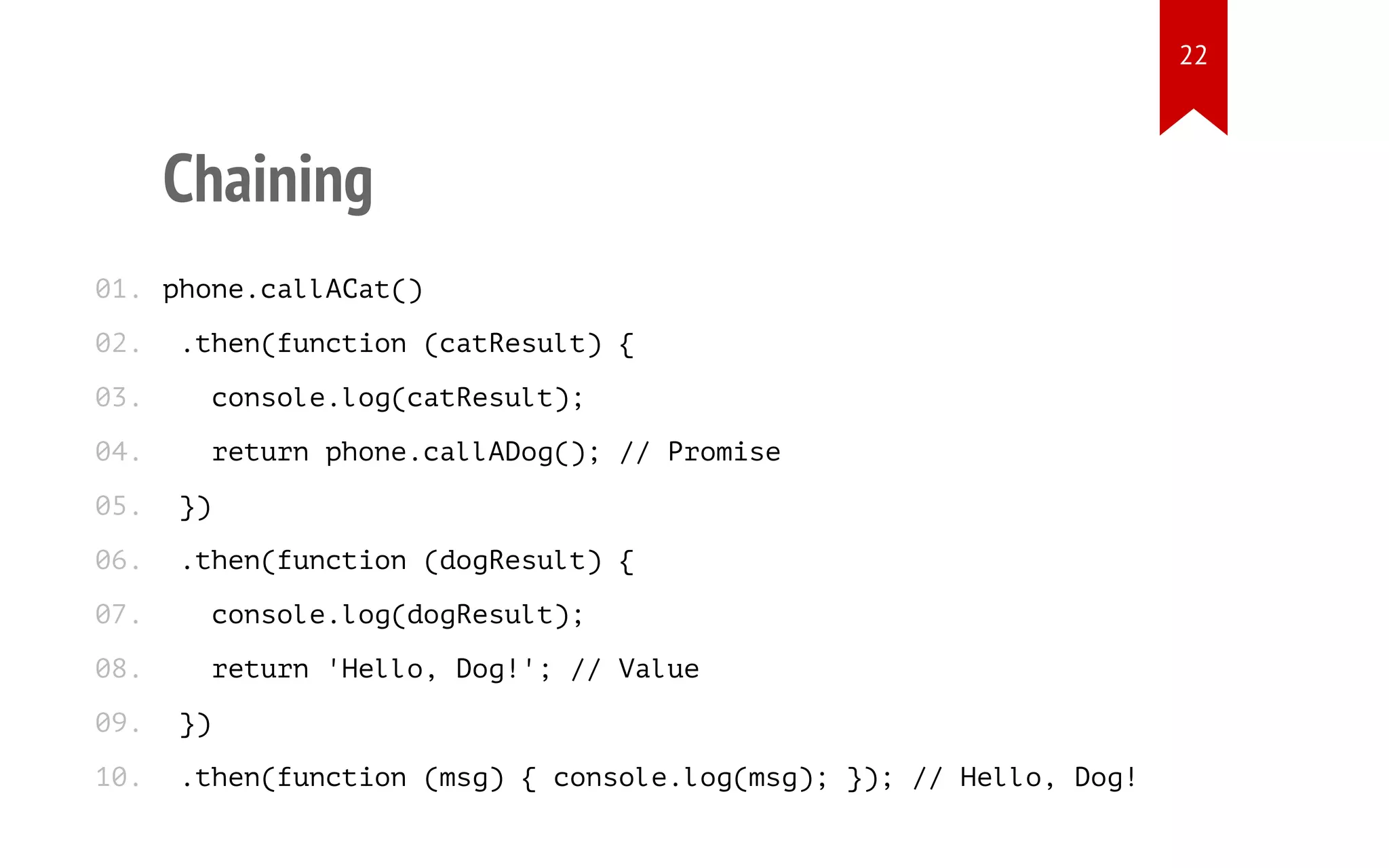 Chaining
phone.callACat()
.then(function (catResult) {
console.log(catResult);
return phone.callADog(); // Promise
})
.then(function (dogResult) {
console.log(dogResult);
return 'Hello, Dog!'; // Value
})
.then(function (msg) { console.log(msg); }); // Hello, Dog!
01.
02.
03.
04.
05.
06.
07.
08.
09.
10.
22
 