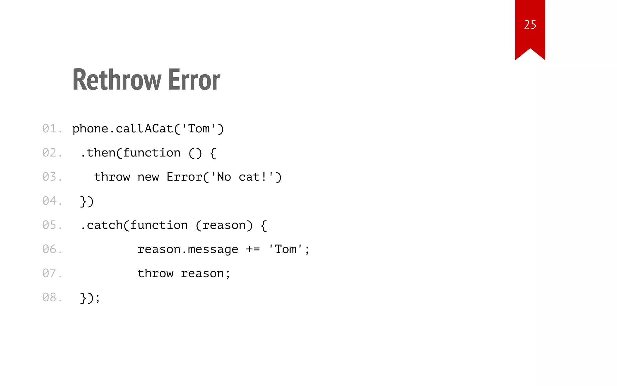 Rethrow Error
phone.callACat('Tom')
.then(function () {
throw new Error('No cat!')
})
.catch(function (reason) {
reason.message += 'Tom';
throw reason;
});
01.
02.
03.
04.
05.
06.
07.
08.
25
 