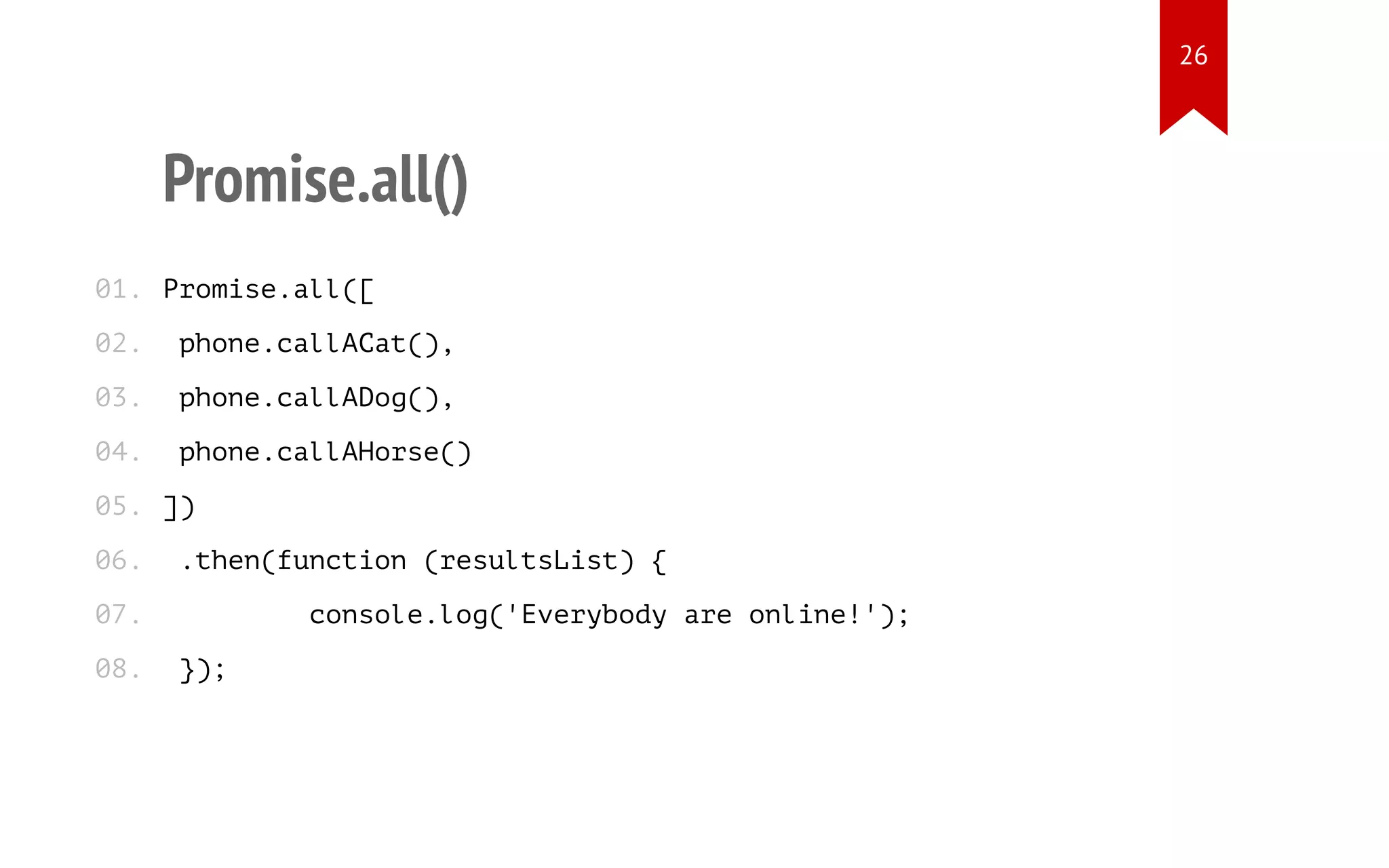 Promise.all()
Promise.all([
phone.callACat(),
phone.callADog(),
phone.callAHorse()
])
.then(function (resultsList) {
console.log('Everybody are online!');
});
01.
02.
03.
04.
05.
06.
07.
08.
26
 