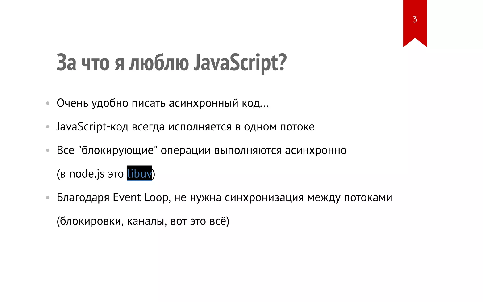 За что я люблю JavaScript?
• Очень удобно писать асинхронный код...
• JavaScript-код всегда исполняется в одном потоке
• Все "блокирующие" операции выполняются асинхронно
(в node.js это libuv)
• Благодаря Event Loop, не нужна синхронизация между потоками
(блокировки, каналы, вот это всё)
3
 