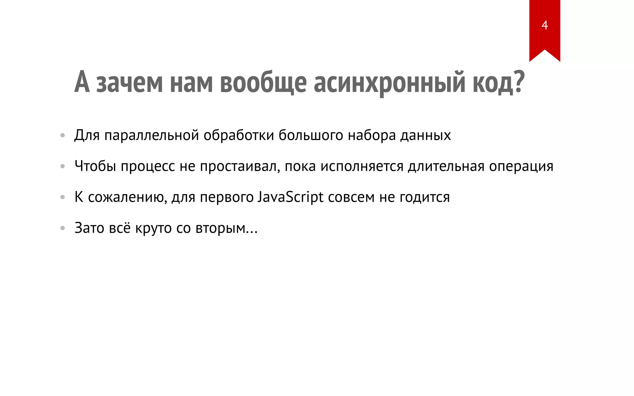 А зачем нам вообще асинхронный код?
• Для параллельной обработки большого набора данных
• Чтобы процесс не простаивал, пока исполняется длительная операция
• К сожалению, для первого JavaScript совсем не годится
• Зато всё круто со вторым...
4
 
