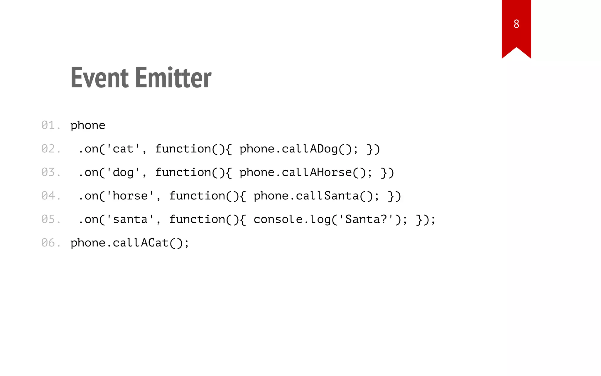 Event Emitter
phone
.on('cat', function(){ phone.callADog(); })
.on('dog', function(){ phone.callAHorse(); })
.on('horse', function(){ phone.callSanta(); })
.on('santa', function(){ console.log('Santa?'); });
phone.callACat();
01.
02.
03.
04.
05.
06.
8
 
