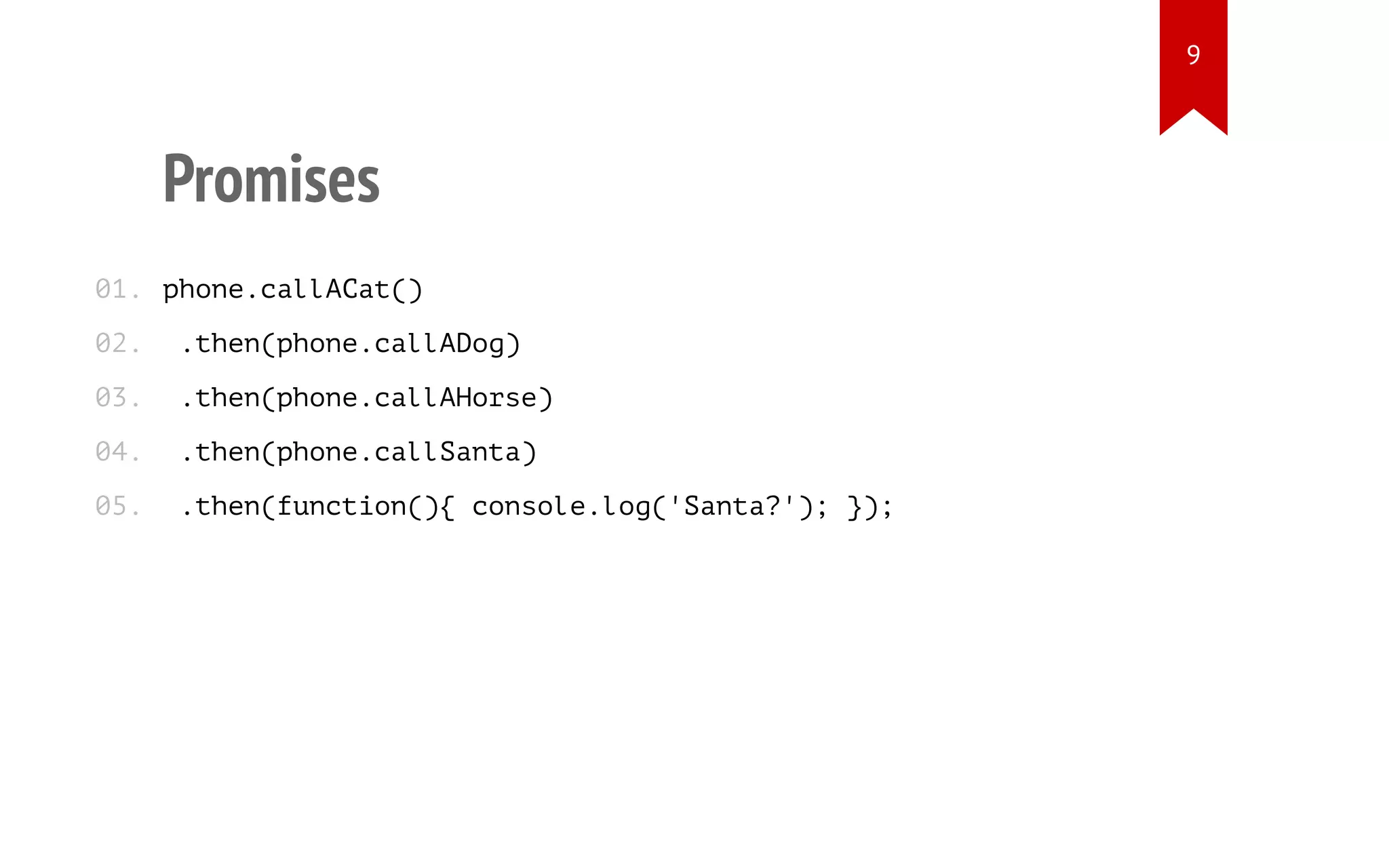 Promises
phone.callACat()
.then(phone.callADog)
.then(phone.callAHorse)
.then(phone.callSanta)
.then(function(){ console.log('Santa?'); });
01.
02.
03.
04.
05.
9
 