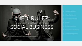 1. Anyone can join

7 JEDI RULEZ
to maintain a collaborative and

SOCIAL BUSINESS

2. Share by default
3. Always connected
4. Listen
5. Drive innovation
6. Customer satisfaction
7. Sustainable growth

Delivering business value through contextual collaboration

 