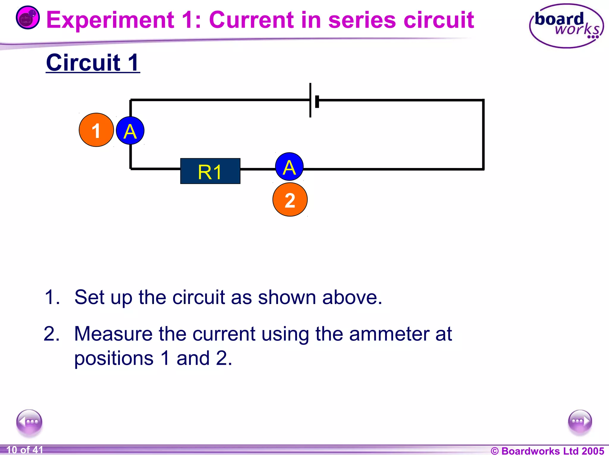 Experiment 1: Current in series circuit
Circuit 1
1

A
R1

A
2

1. Set up the circuit as shown above.
2. Measure the current using the ammeter at
positions 1 and 2.

1 of 20
10 of 41

© Boardworks Ltd 2004
2005

 